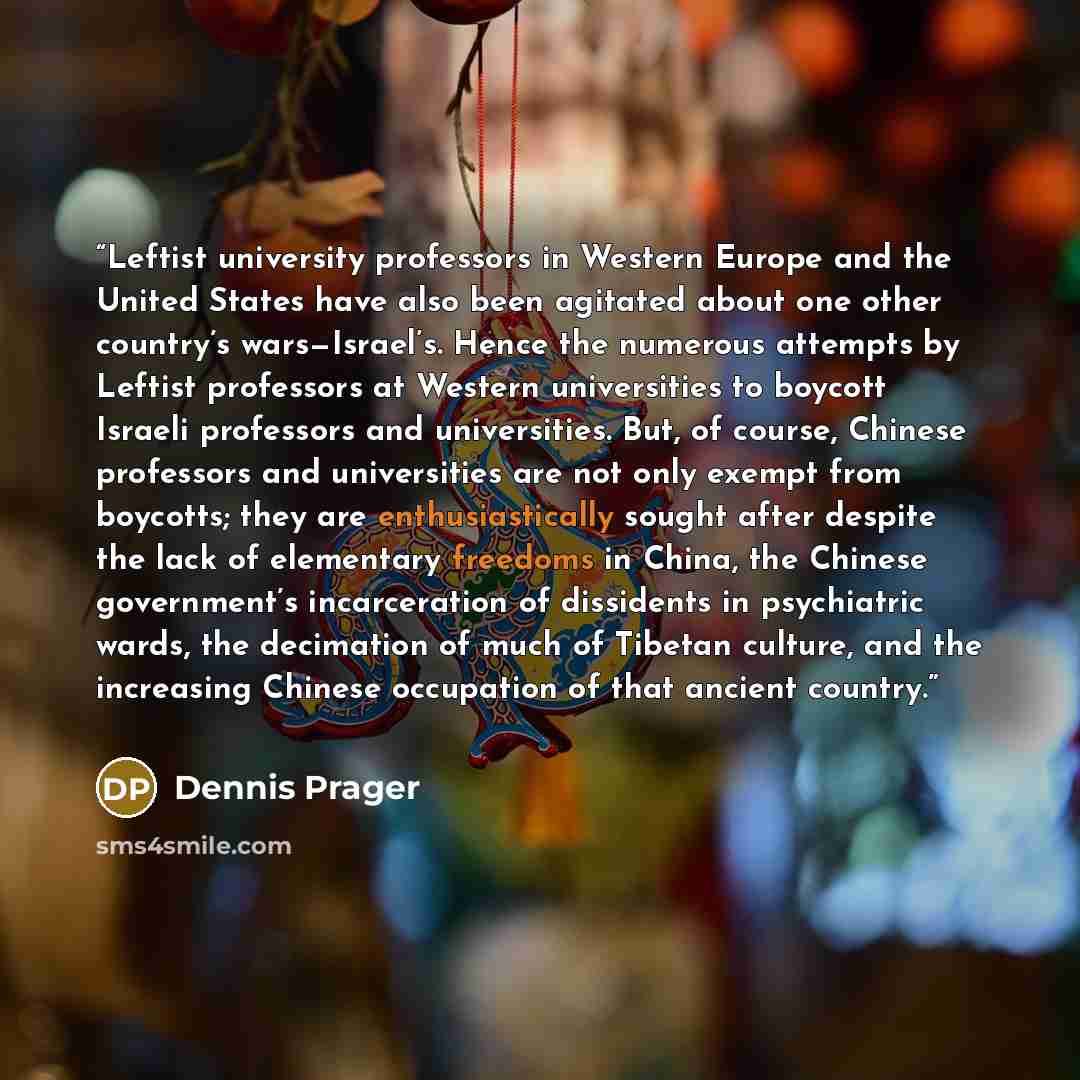 “Leftist university professors in Western Europe and the United States have also been agitated about one other country’s wars—Israel’s. Hence the numerous attempts by Leftist professors at Western universities to boycott Israeli professors and universities. But, of course, Chinese professors and…” quote by Dennis Prager