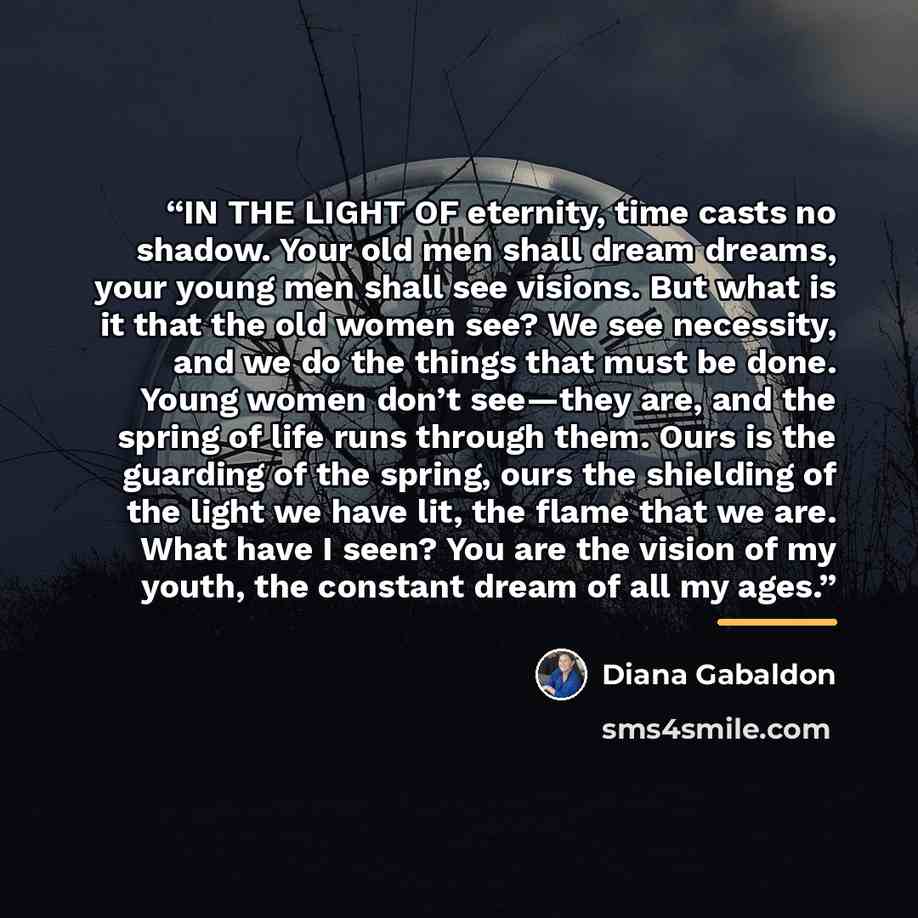 “IN THE LIGHT OF eternity, time casts no shadow. Your old men shall dream dreams, your young men shall see visions. But what is it that the old women see? We see necessity, and we do the things that must be done. Young women don’t see—they are, and the spring of life runs through them. Ours is the…” quote by Diana Gabaldon