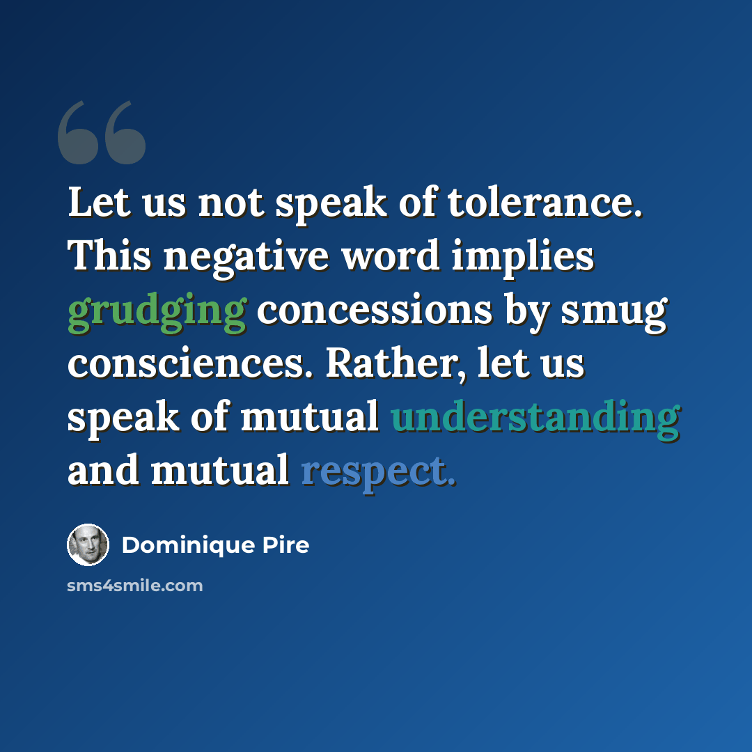 “Let us not speak of tolerance. This negative word implies grudging concessions by smug consciences. Rather, let us speak of mutual understanding and mutual respect.” quote by Dominique Pire