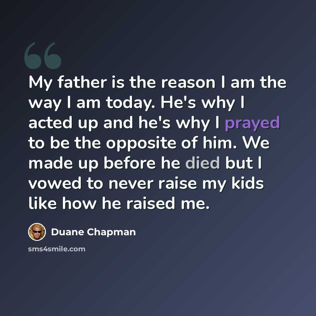 “My father is the reason I am the way I am today. He's why I acted up and he's why I prayed to be the opposite of him. We made up before he died but I vowed to never raise my kids like how he raised me.” quote by Duane Chapman