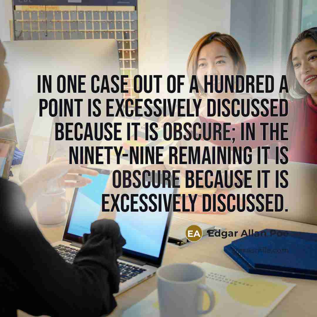 “In one case out of a hundred a point is excessively discussed because it is obscure; in the ninety-nine remaining it is obscure because it is excessively discussed.” quote by Edgar Allan Poe