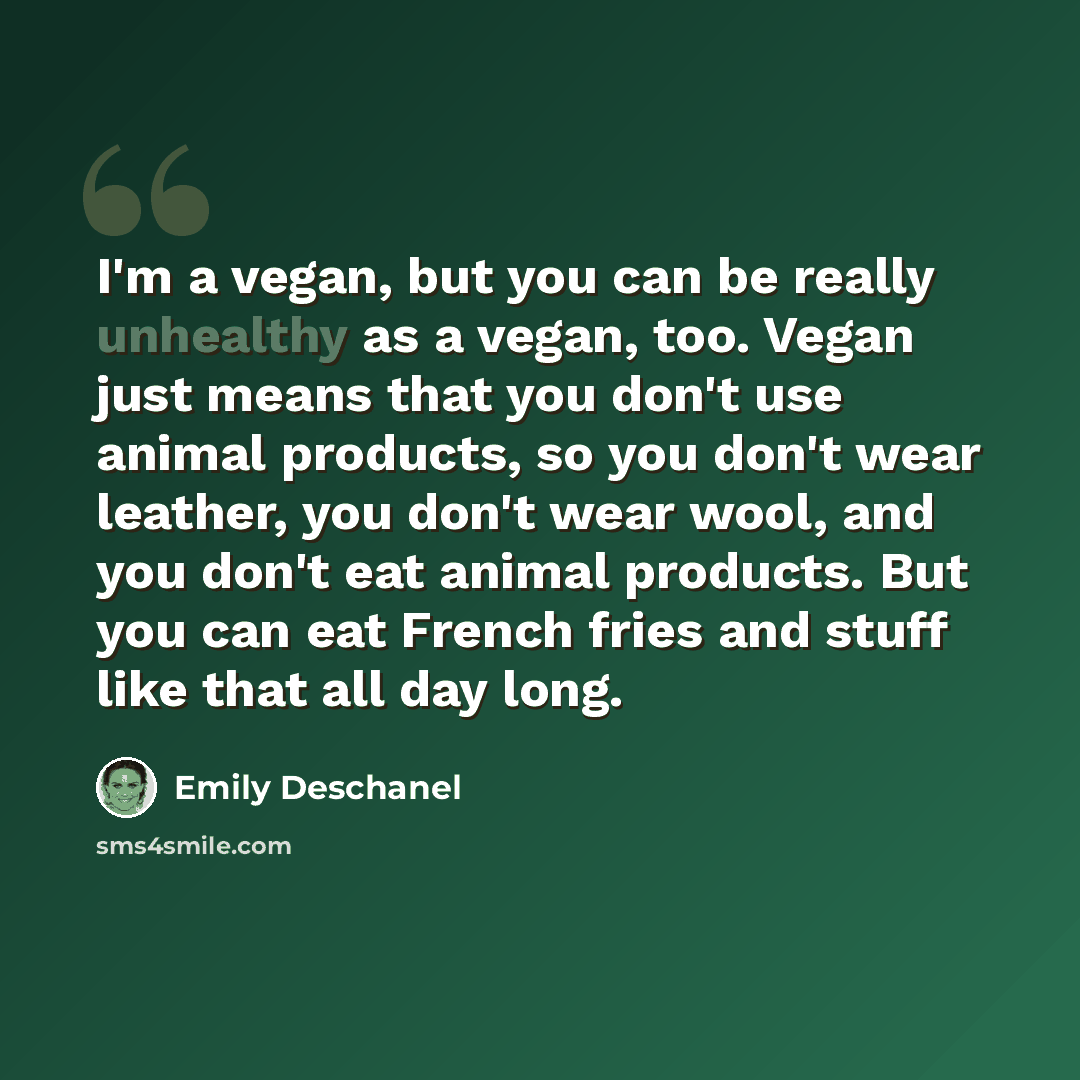 “I'm a vegan, but you can be really unhealthy as a vegan, too. Vegan just means that you don't use animal products, so you don't wear leather, you don't wear wool, and you don't eat animal products. But you can eat French fries and stuff like that all day long.” quote by Emily Deschanel