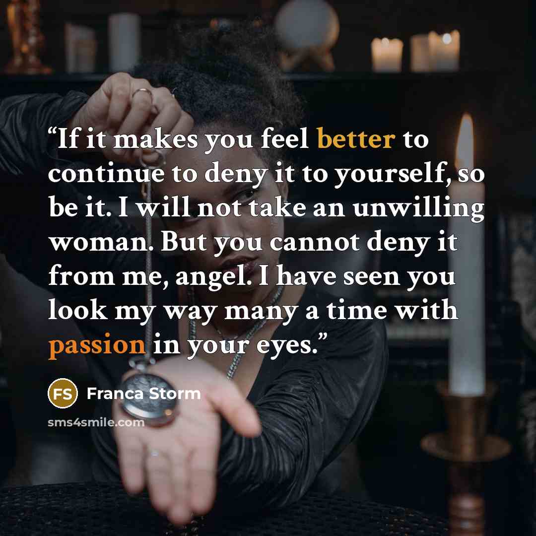 “If it makes you feel better to continue to deny it to yourself, so be it. I will not take an unwilling woman. But you cannot deny it from me, angel. I have seen you look my way many a time with passion in your eyes.” quote by Franca Storm
