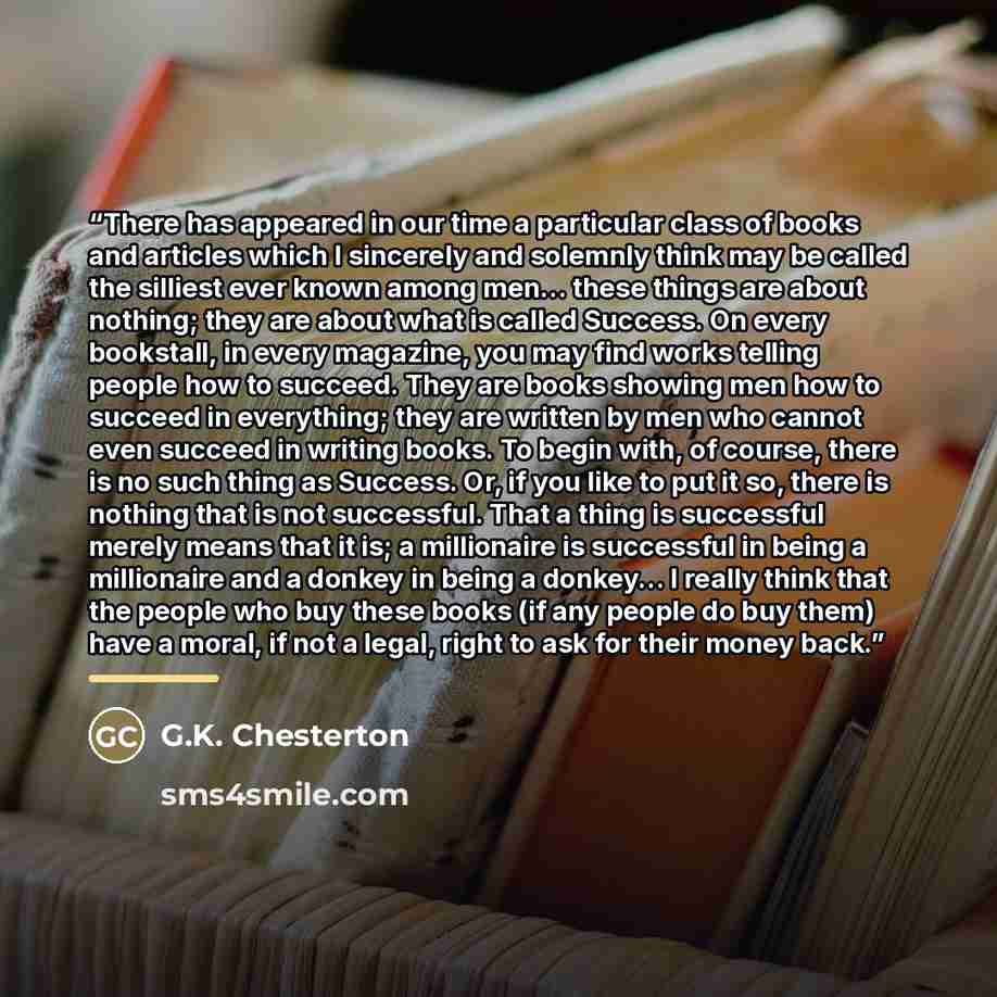 “There has appeared in our time a particular class of books and articles which I sincerely and solemnly think may be called the silliest ever known among men... these things are about nothing; they are about what is called Success. On every bookstall, in every magazine, you may find works telling…” quote by G.K. Chesterton
