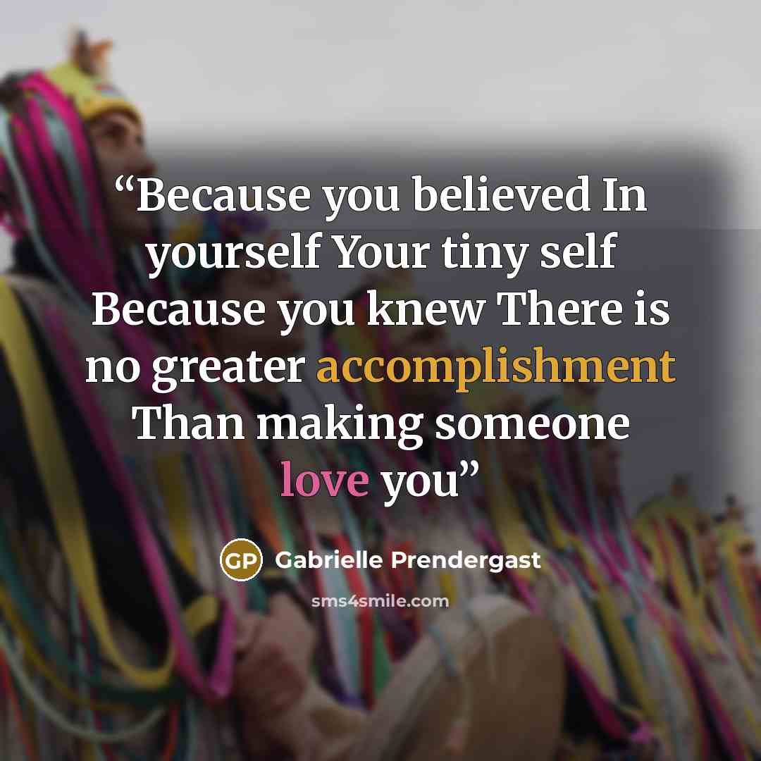 “Because you believed In yourself Your tiny self Because you knew There is no greater accomplishment Than making someone love you” quote by Gabrielle Prendergast