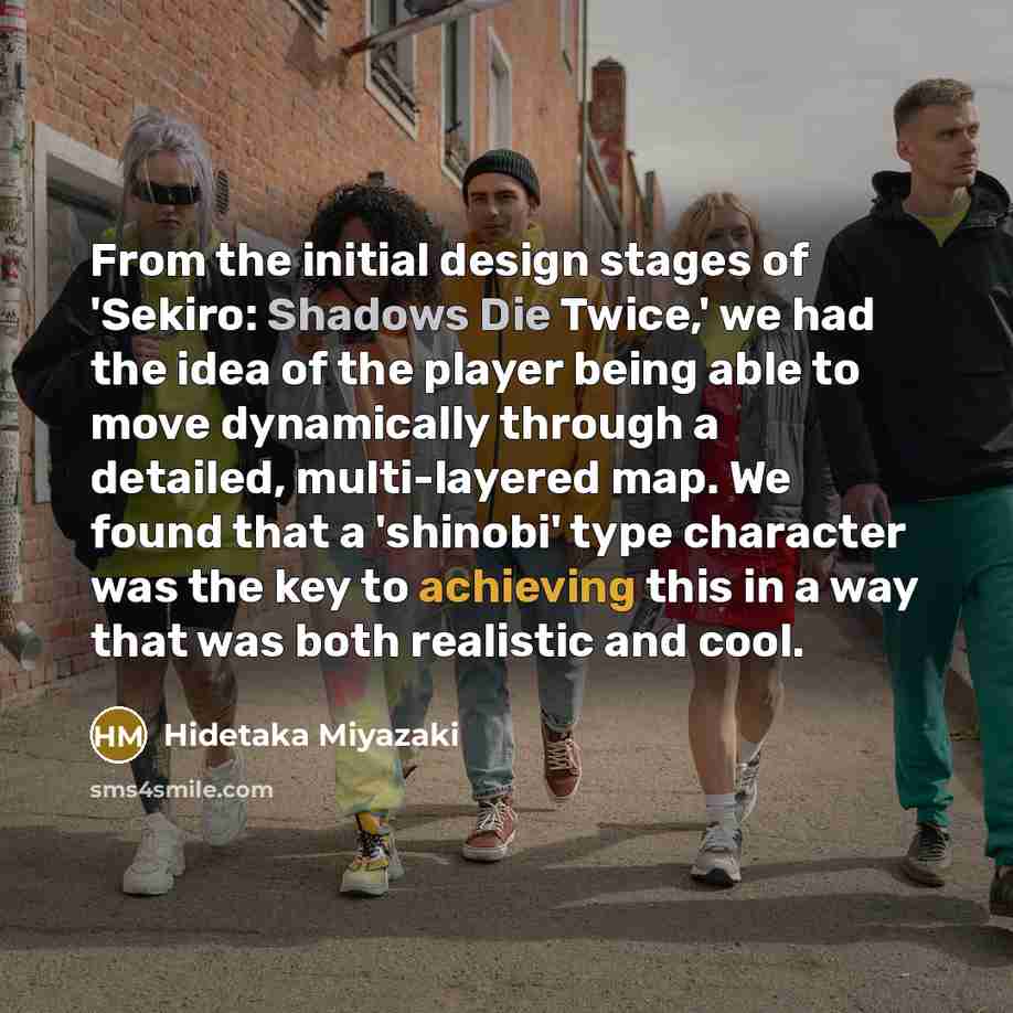 “From the initial design stages of 'Sekiro: Shadows Die Twice,' we had the idea of the player being able to move dynamically through a detailed, multi-layered map. We found that a 'shinobi' type character was the key to achieving this in a way that was both realistic and cool.” quote by Hidetaka Miyazaki