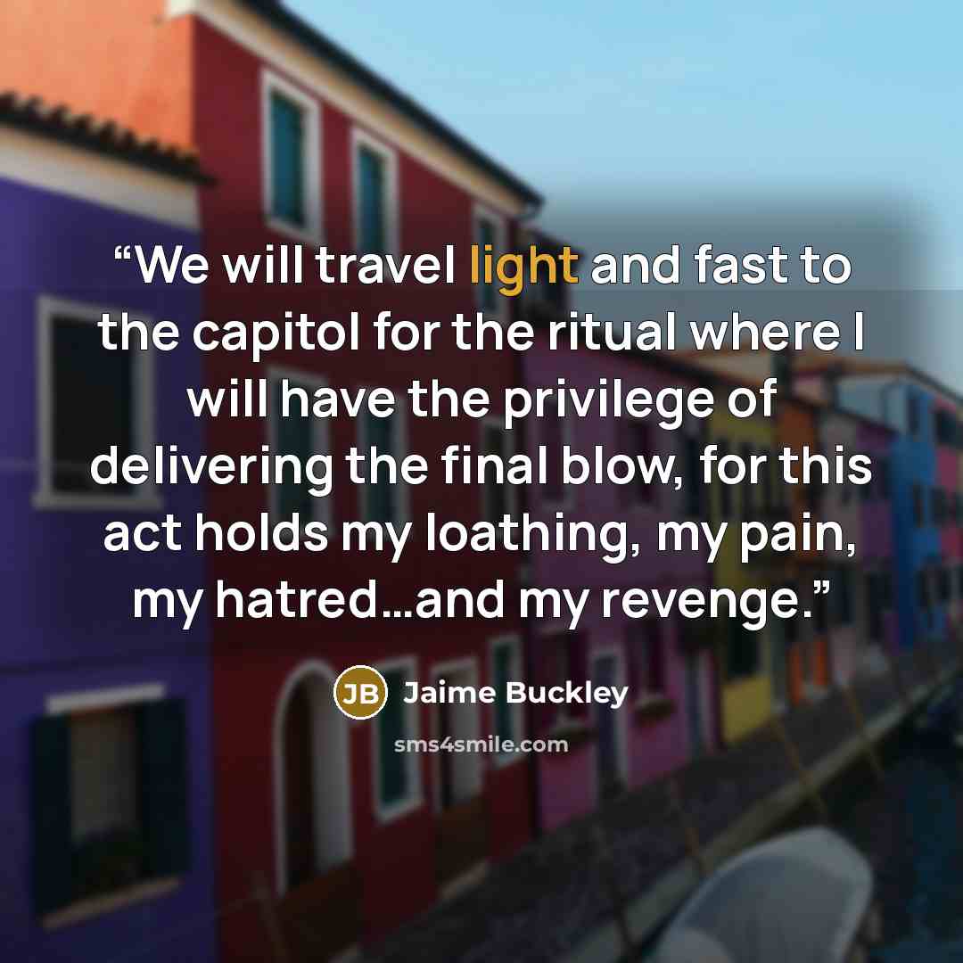 “We will travel light and fast to the capitol for the ritual where I will have the privilege of delivering the final blow, for this act holds my loathing, my pain, my hatred…and my revenge.” quote by Jaime Buckley