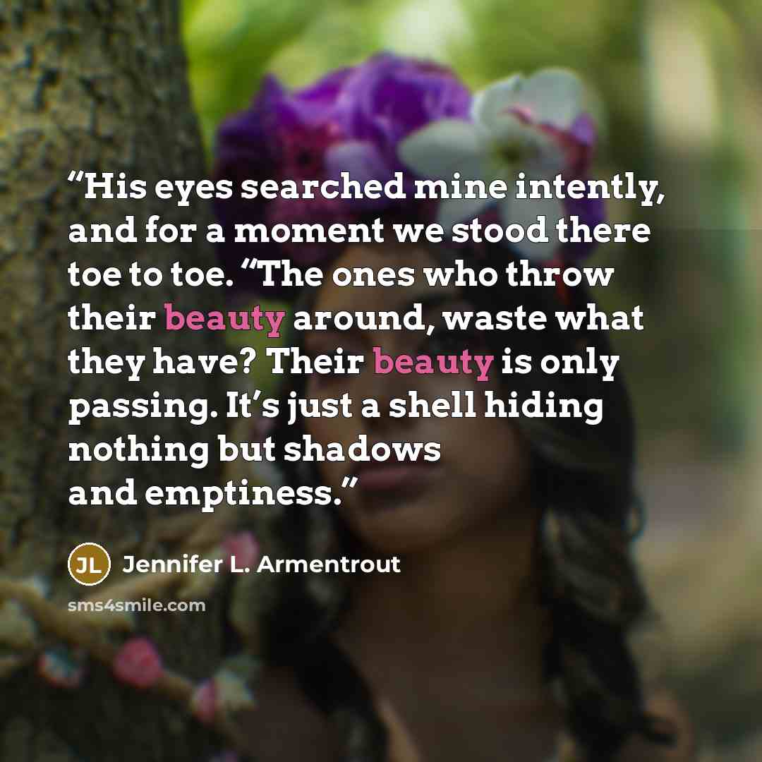“His eyes searched mine intently, and for a moment we stood there toe to toe. “The ones who throw their beauty around, waste what they have? Their beauty is only passing. It’s just a shell hiding nothing but shadows and emptiness.” quote by Jennifer L. Armentrout