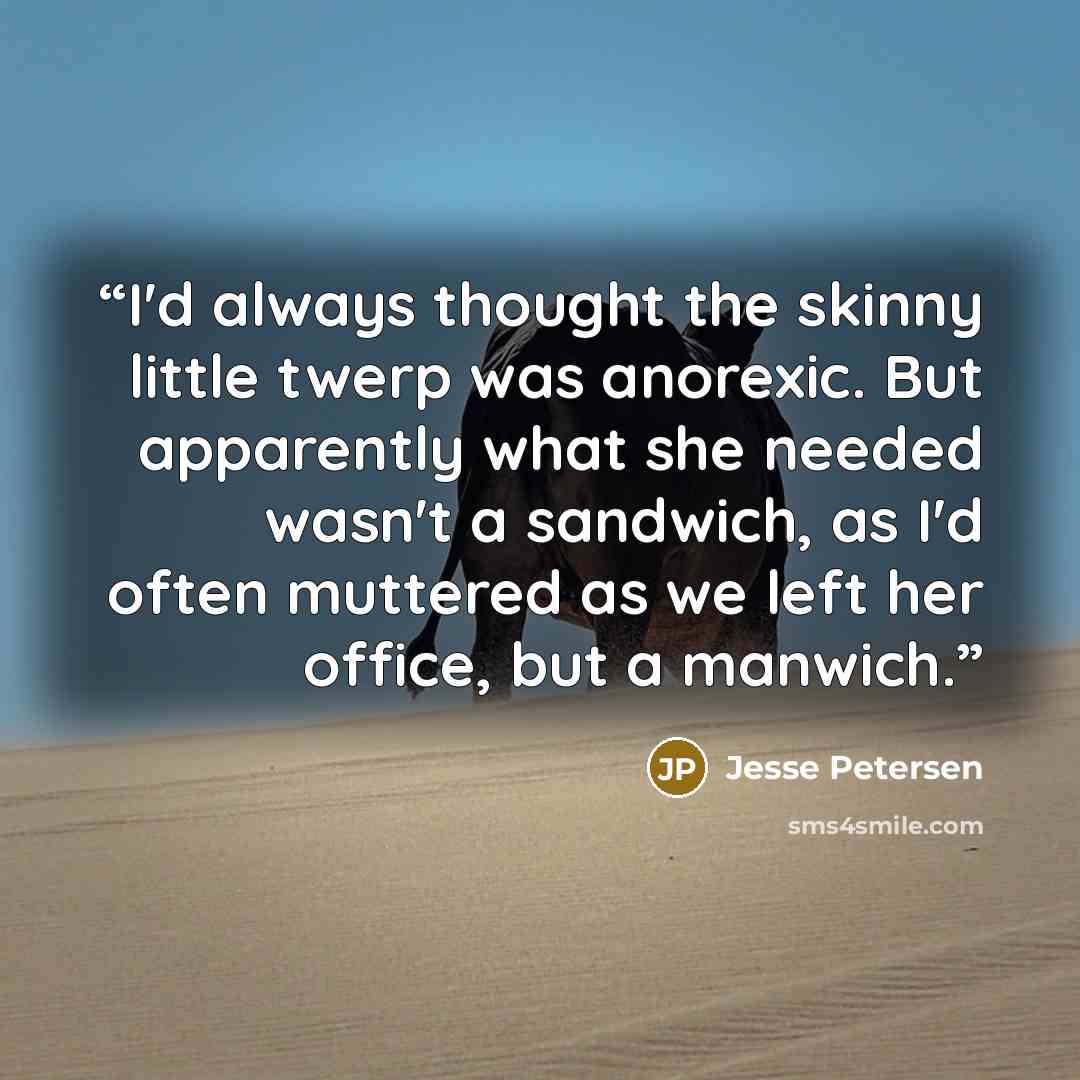“I'd always thought the skinny little twerp was anorexic. But apparently what she needed wasn't a sandwich, as I'd often muttered as we left her office, but a manwich.” quote by Jesse Petersen