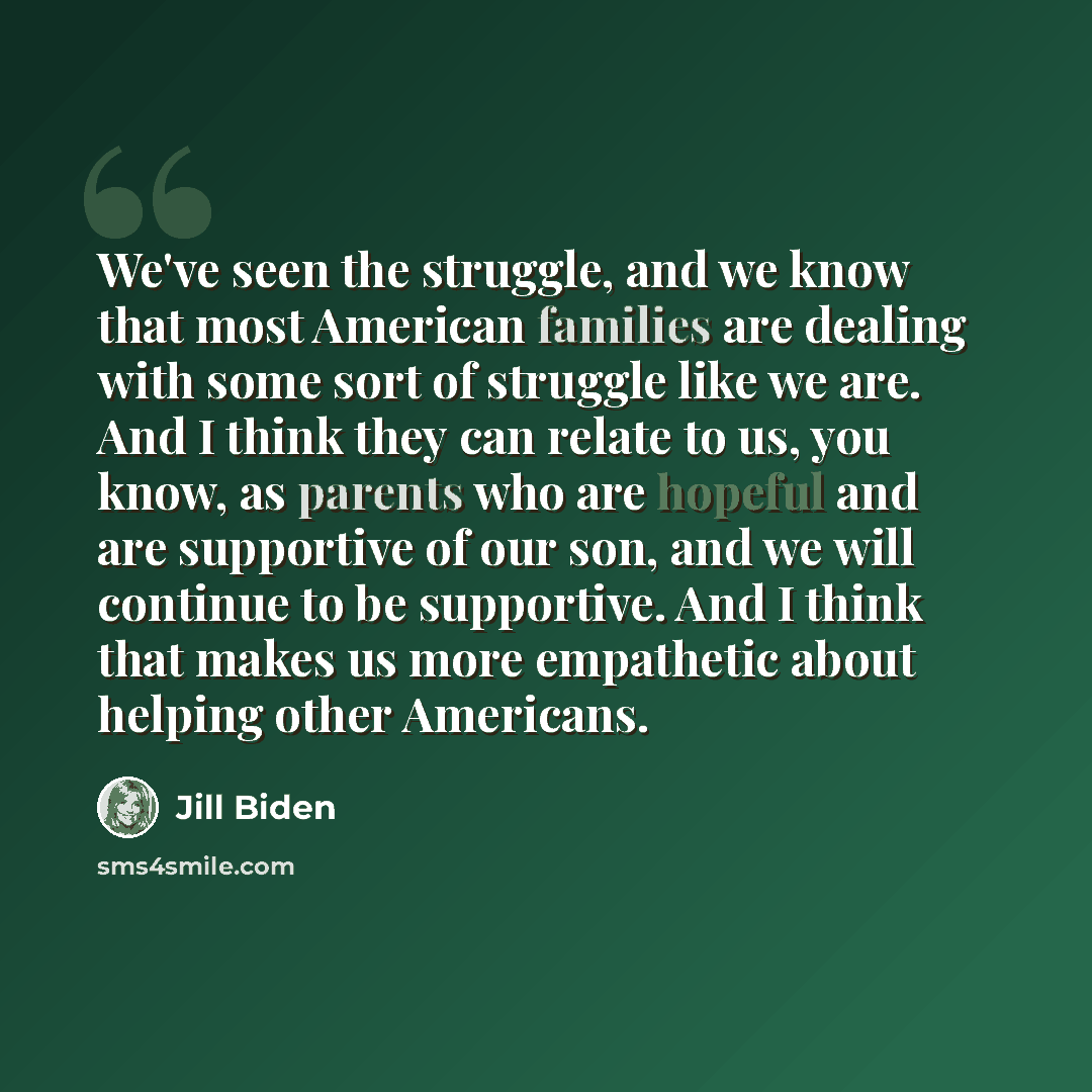 “We've seen the struggle, and we know that most American families are dealing with some sort of struggle like we are. And I think they can relate to us, you know, as parents who are hopeful and are supportive of our son, and we will continue to be supportive. And I think that makes us more…” quote by Jill Biden