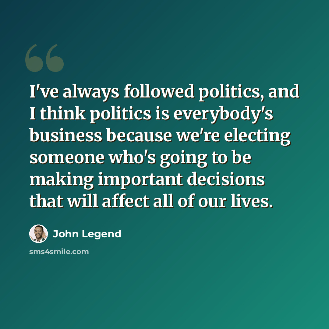 “I've always followed politics, and I think politics is everybody's business because we're electing someone who's going to be making important decisions that will affect all of our lives.” quote by John Legend