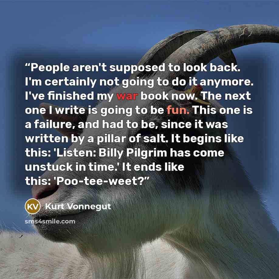 “People aren't supposed to look back. I'm certainly not going to do it anymore. I've finished my war book now. The next one I write is going to be fun. This one is a failure, and had to be, since it was written by a pillar of salt. It begins like this: 'Listen: Billy Pilgrim has come unstuck in…” quote by Kurt Vonnegut