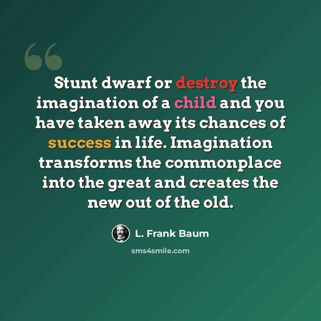 “Stunt dwarf or destroy the imagination of a child and you have taken away its chances of success in life. Imagination transforms the commonplace into the great and creates the new out of the old.” quote by L. Frank Baum