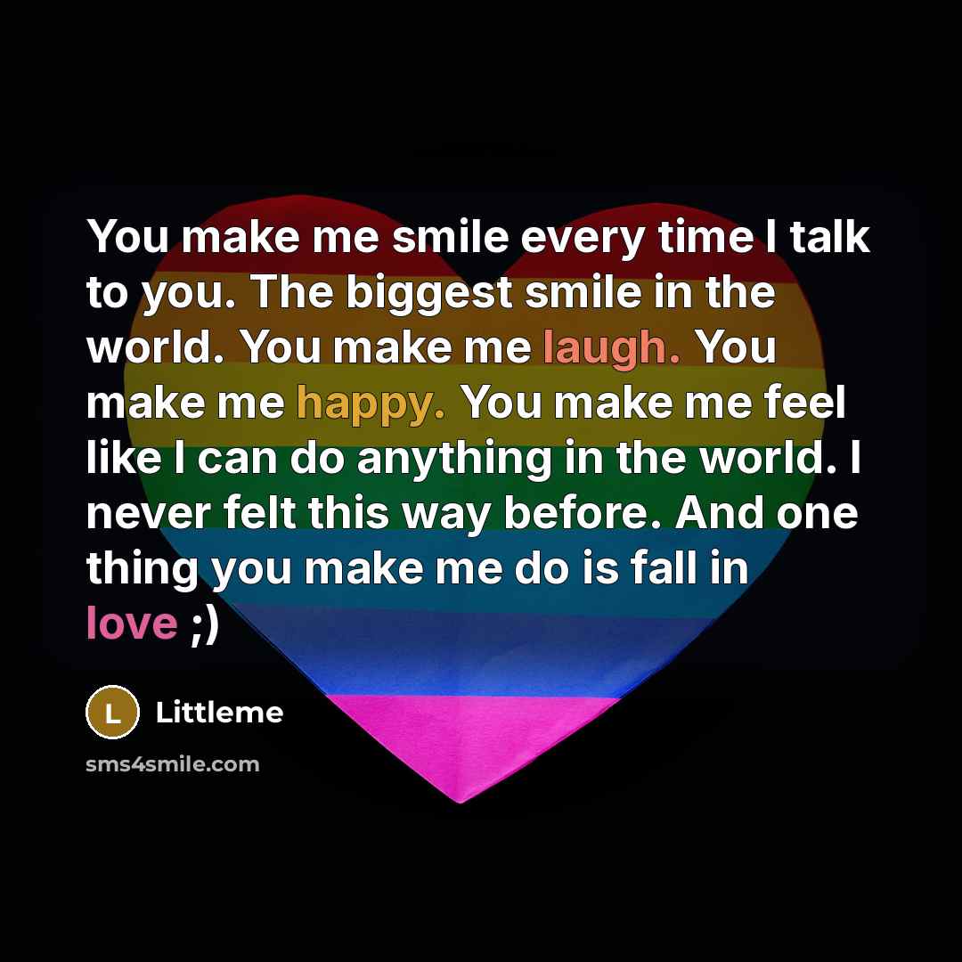 “You make me smile every time I talk to you. The biggest smile in the world. You make me laugh. You make me happy. You make me feel like I can do anything in the world. I never felt this way before. And one thing you make me do is fall in love ;)” quote by Littleme
