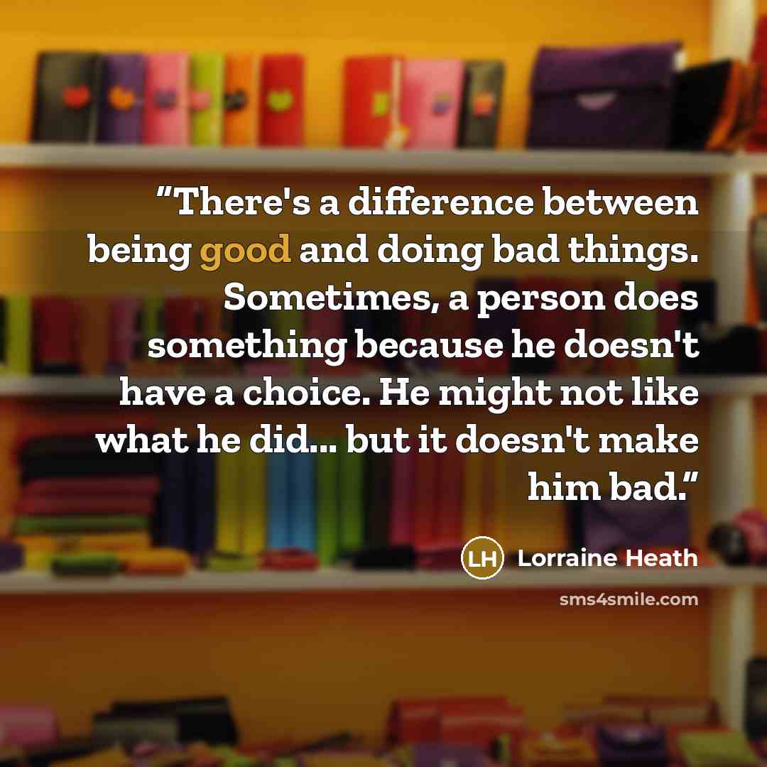 “There's a difference between being good and doing bad things. Sometimes, a person does something because he doesn't have a choice. He might not like what he did... but it doesn't make him bad.” quote by Lorraine Heath
