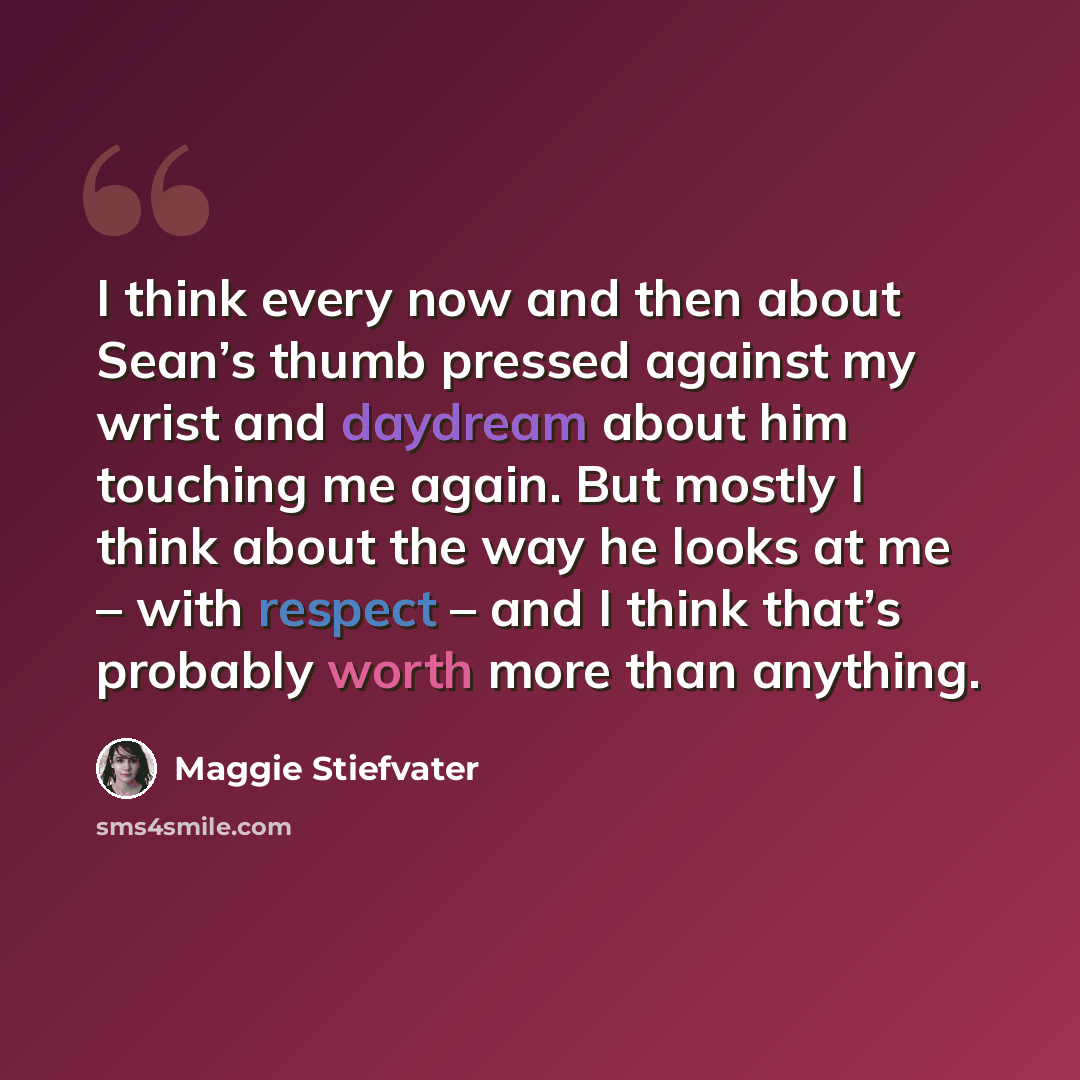 “I think every now and then about Sean’s thumb pressed against my wrist and daydream about him touching me again. But mostly I think about the way he looks at me – with respect – and I think that’s probably worth more than anything.” quote by Maggie Stiefvater