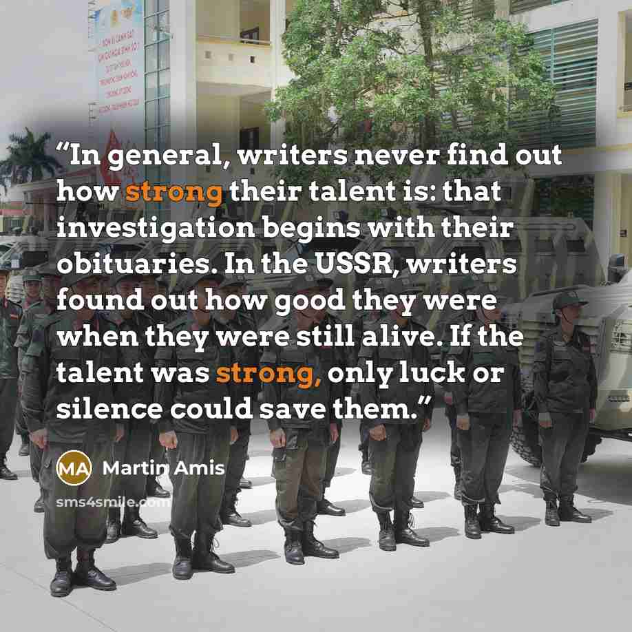 “In general, writers never find out how strong their talent is: that investigation begins with their obituaries. In the USSR, writers found out how good they were when they were still alive. If the talent was strong, only luck or silence could save them.” quote by Martin Amis
