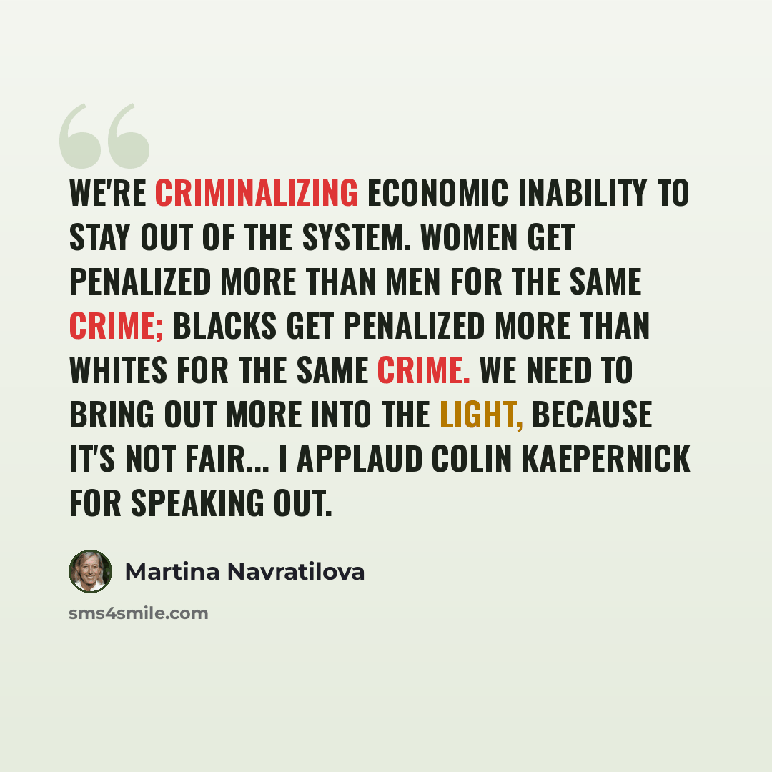 “We're criminalizing economic inability to stay out of the system. Women get penalized more than men for the same crime; blacks get penalized more than whites for the same crime. We need to bring out more into the light, because it's not fair... I applaud Colin Kaepernick for speaking out.” quote by Martina Navratilova