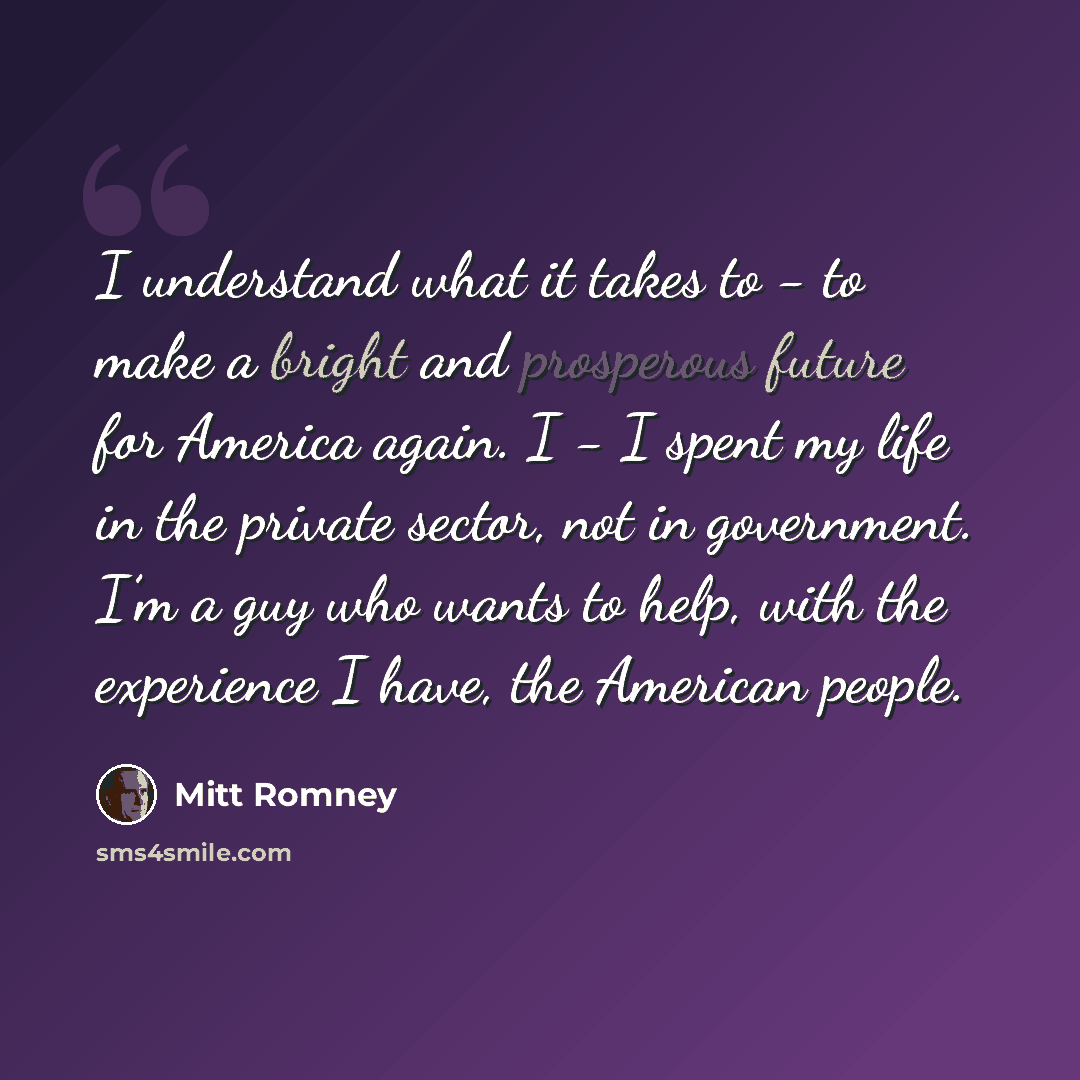 “I understand what it takes to - to make a bright and prosperous future for America again. I - I spent my life in the private sector, not in government. I’m a guy who wants to help, with the experience I have, the American people.” quote by Mitt Romney
