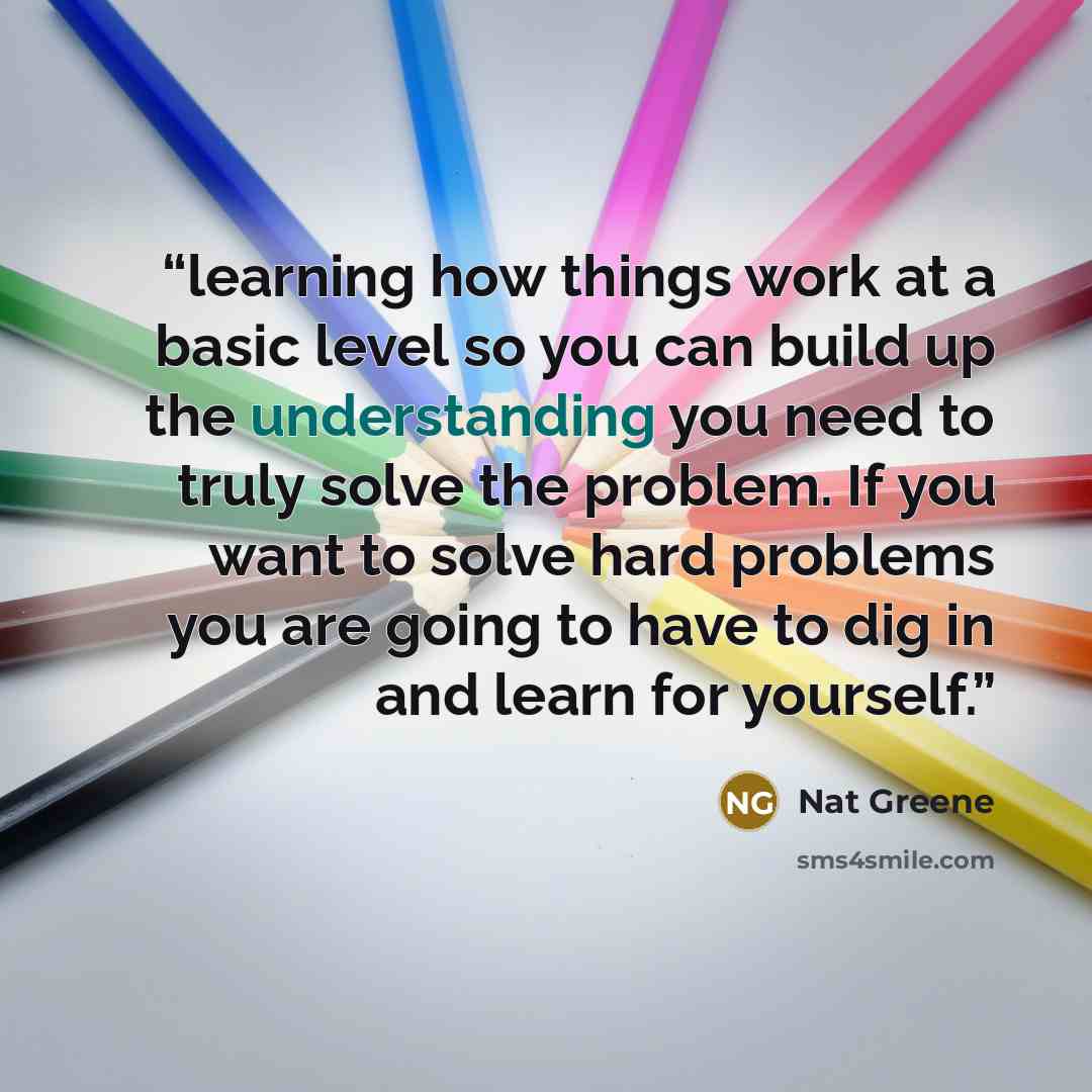 “learning how things work at a basic level so you can build up the understanding you need to truly solve the problem. If you want to solve hard problems you are going to have to dig in and learn for yourself.” quote by Nat Greene