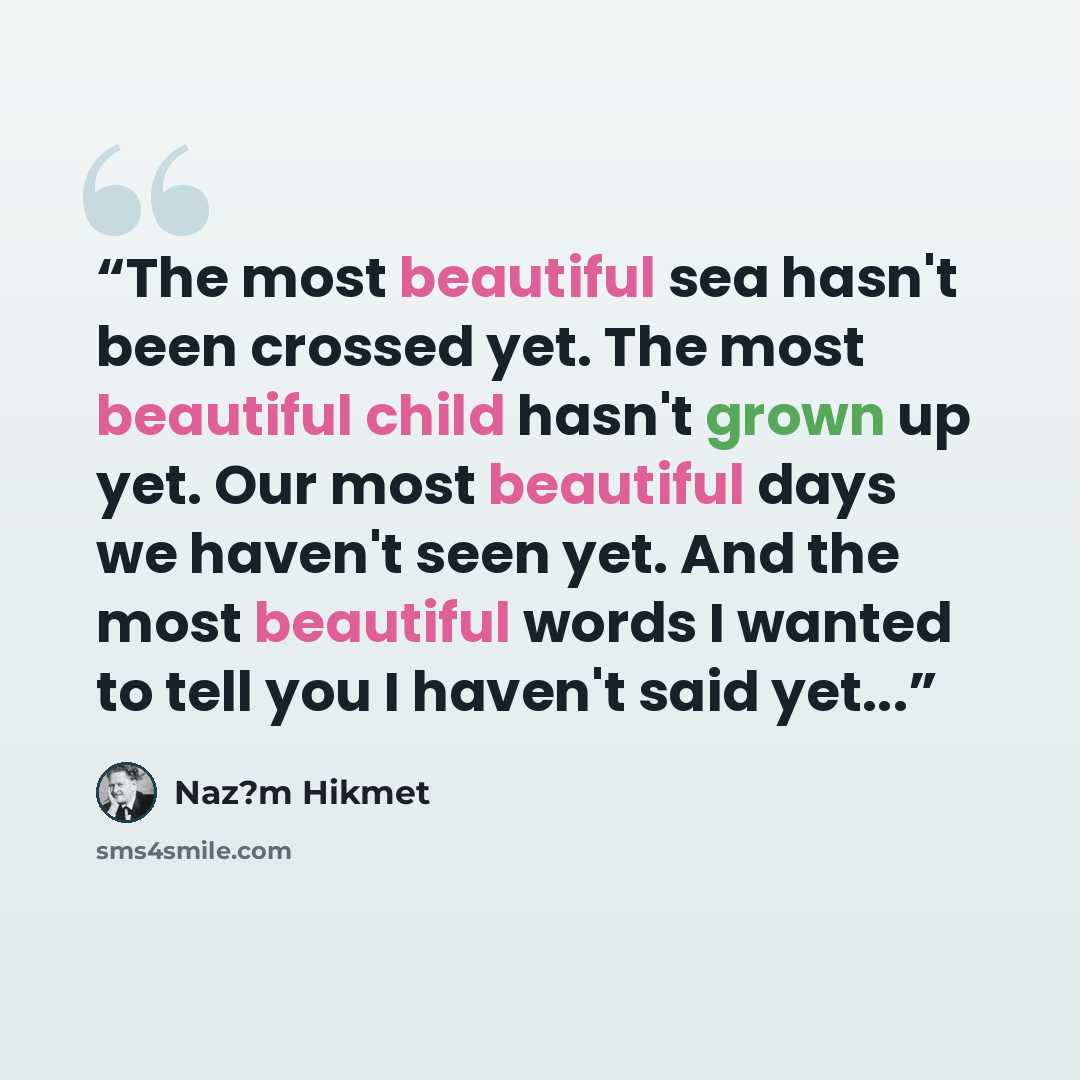 “The most beautiful sea hasn't been crossed yet. The most beautiful child hasn't grown up yet. Our most beautiful days we haven't seen yet. And the most beautiful words I wanted to tell you I haven't said yet...” quote by Naz?m Hikmet