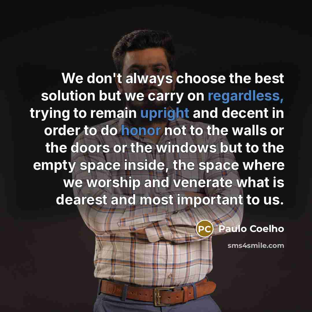 “We don't always choose the best solution but we carry on regardless, trying to remain upright and decent in order to do honor not to the walls or the doors or the windows but to the empty space inside, the space where we worship and venerate what is dearest and most important to us.” quote by Paulo Coelho