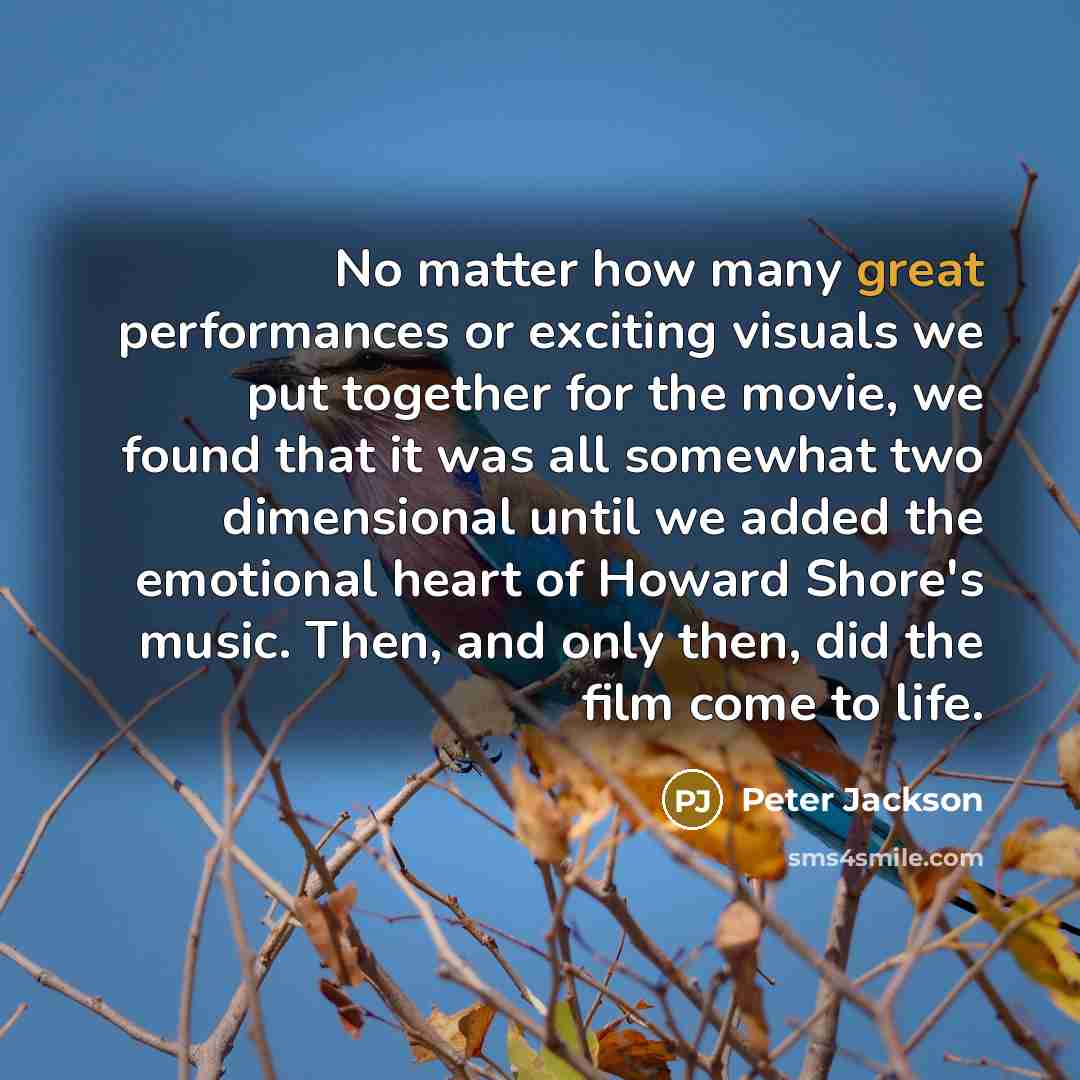 “No matter how many great performances or exciting visuals we put together for the movie, we found that it was all somewhat two dimensional until we added the emotional heart of Howard Shore's music. Then, and only then, did the film come to life.” quote by Peter Jackson