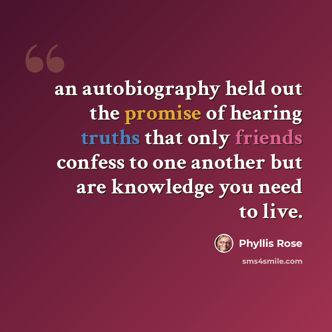 “an autobiography held out the promise of hearing truths that only friends confess to one another but are knowledge you need to live.” quote by Phyllis Rose