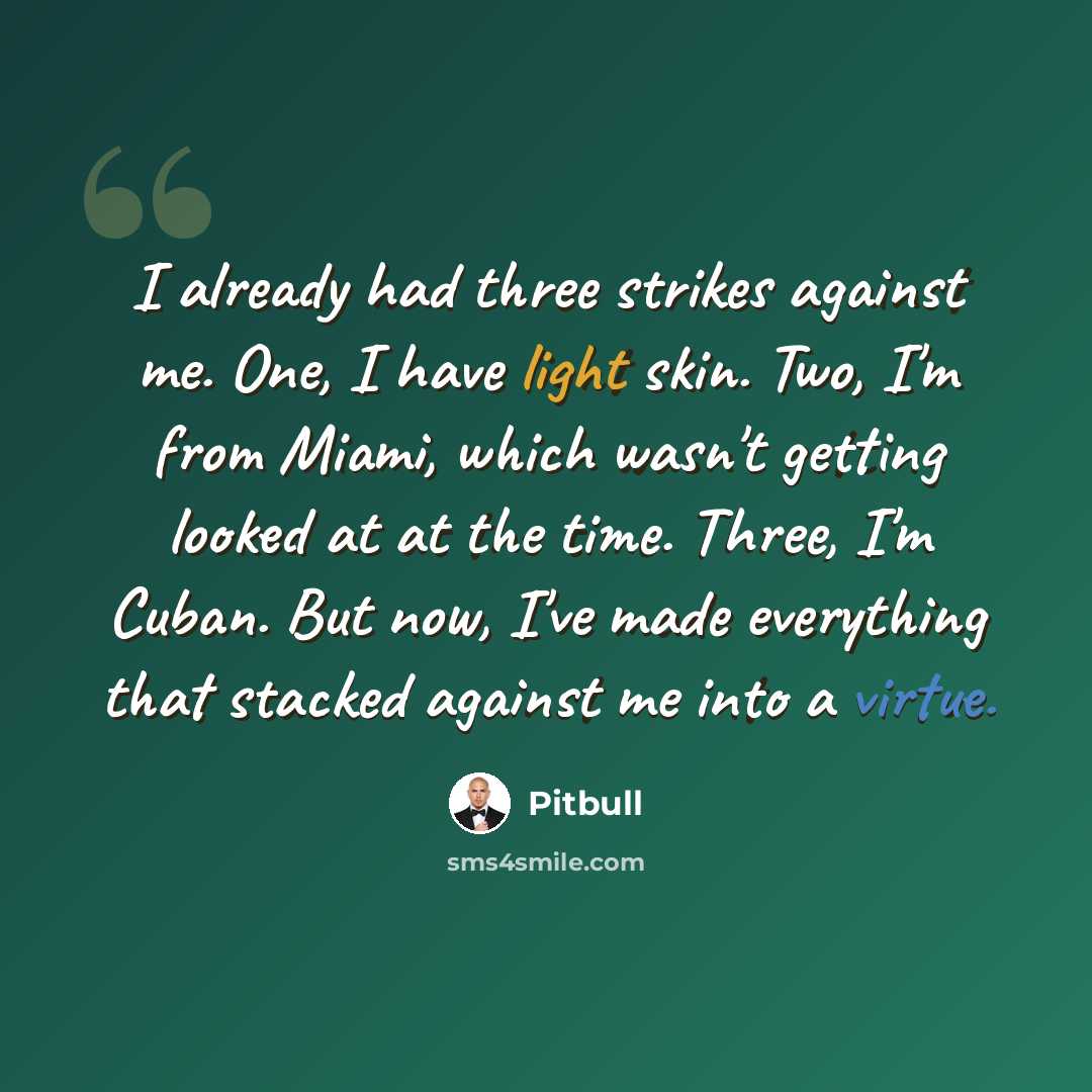 “I already had three strikes against me. One, I have light skin. Two, I'm from Miami, which wasn't getting looked at at the time. Three, I'm Cuban. But now, I've made everything that stacked against me into a virtue.” quote by Pitbull