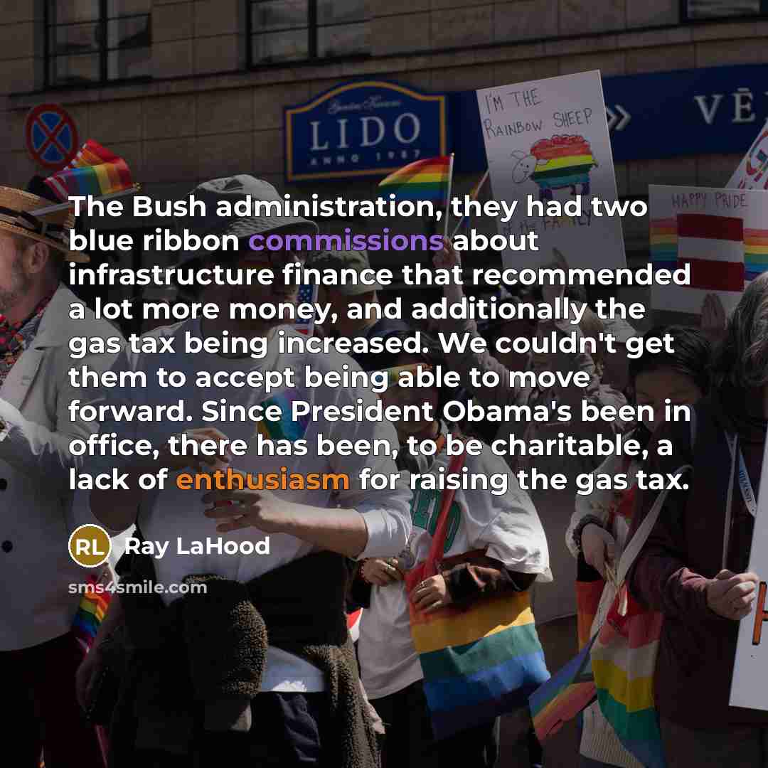 “The Bush administration, they had two blue ribbon commissions about infrastructure finance that recommended a lot more money, and additionally the gas tax being increased. We couldn't get them to accept being able to move forward. Since President Obama's been in office, there has been, to be…” quote by Ray LaHood