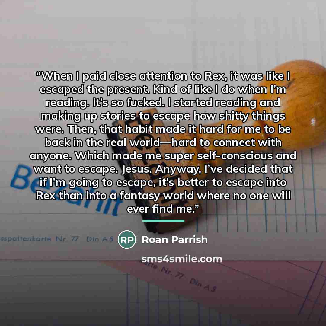 “When I paid close attention to Rex, it was like I escaped the present. Kind of like I do when I’m reading. It’s so fucked. I started reading and making up stories to escape how shitty things were. Then, that habit made it hard for me to be back in the real world—hard to connect with anyone. Which…” quote by Roan Parrish