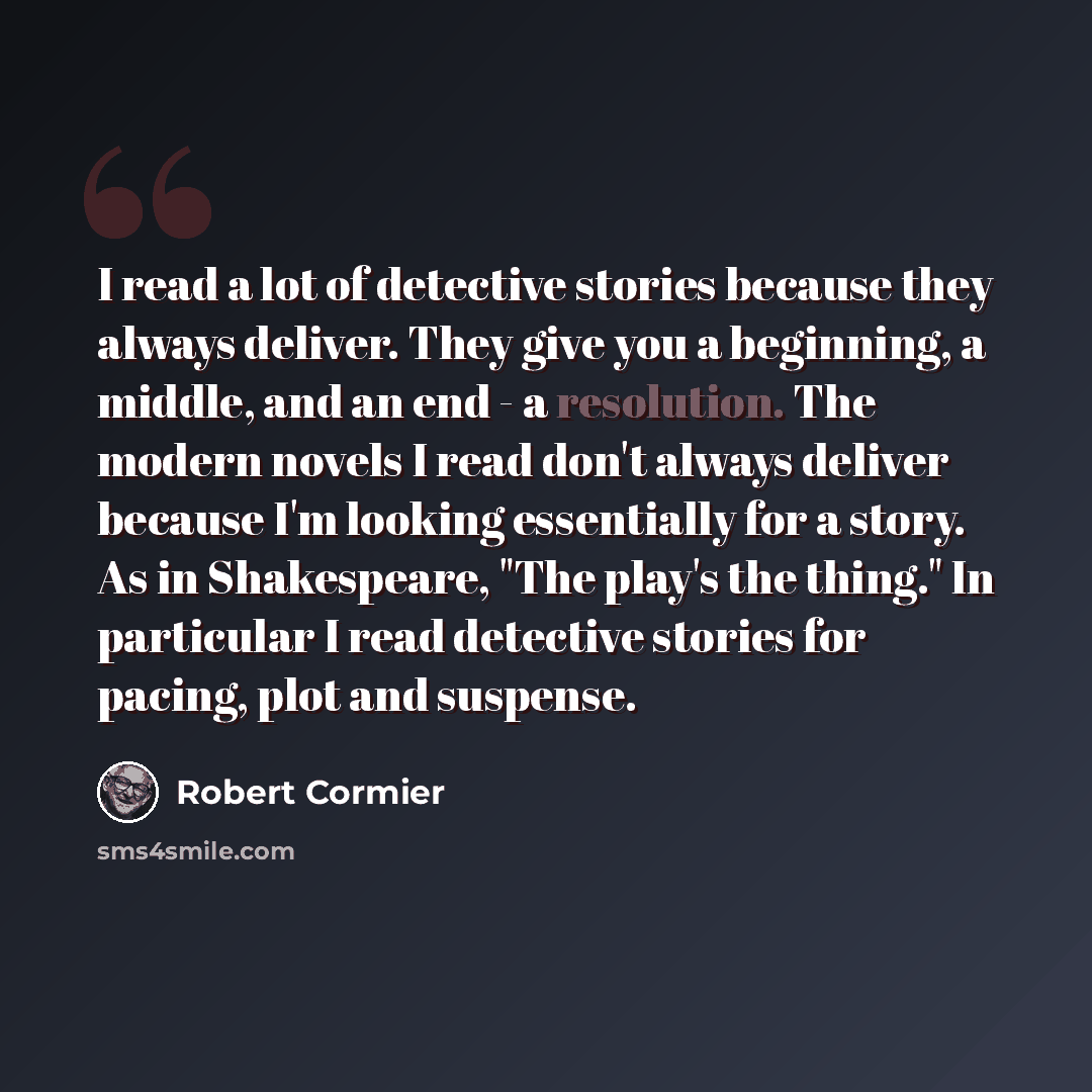 “I read a lot of detective stories because they always deliver. They give you a beginning, a middle, and an end - a resolution. The modern novels I read don't always deliver because I'm looking essentially for a story. As in Shakespeare, "The play's the thing." In particular I read detective…” quote by Robert Cormier