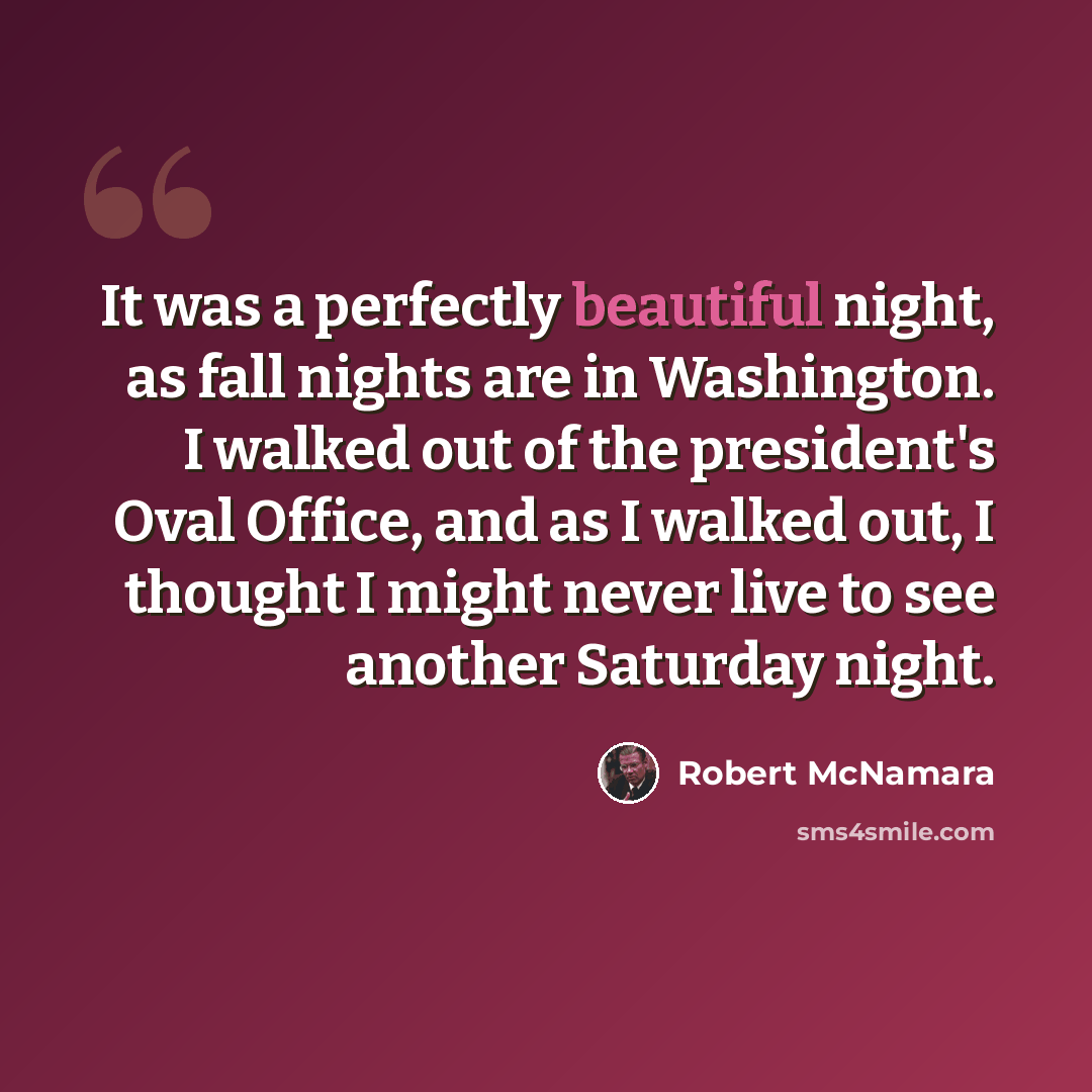 “It was a perfectly beautiful night, as fall nights are in Washington. I walked out of the president's Oval Office, and as I walked out, I thought I might never live to see another Saturday night.” quote by Robert McNamara