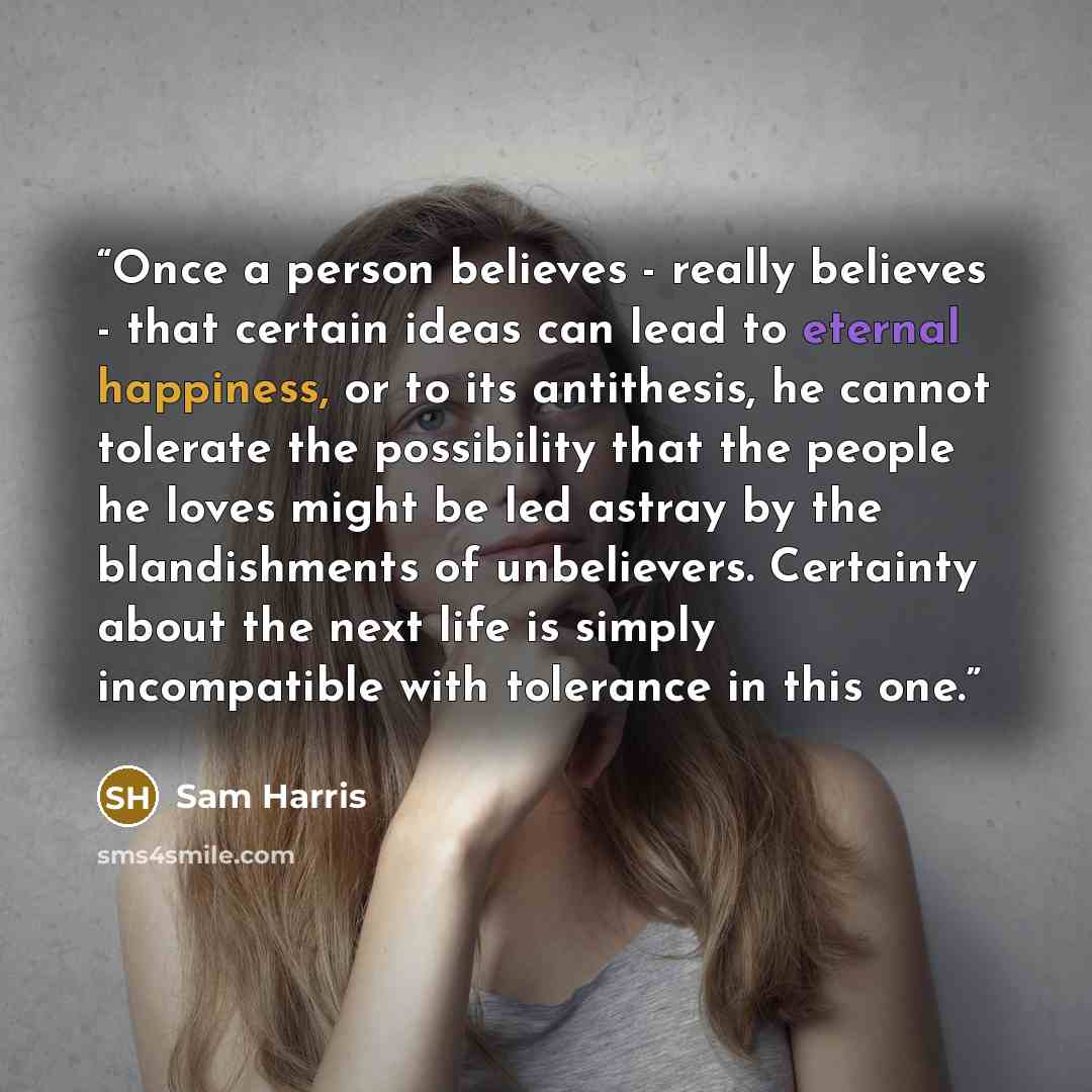 “Once a person believes - really believes - that certain ideas can lead to eternal happiness, or to its antithesis, he cannot tolerate the possibility that the people he loves might be led astray by the blandishments of unbelievers. Certainty about the next life is simply incompatible with…” quote by Sam Harris
