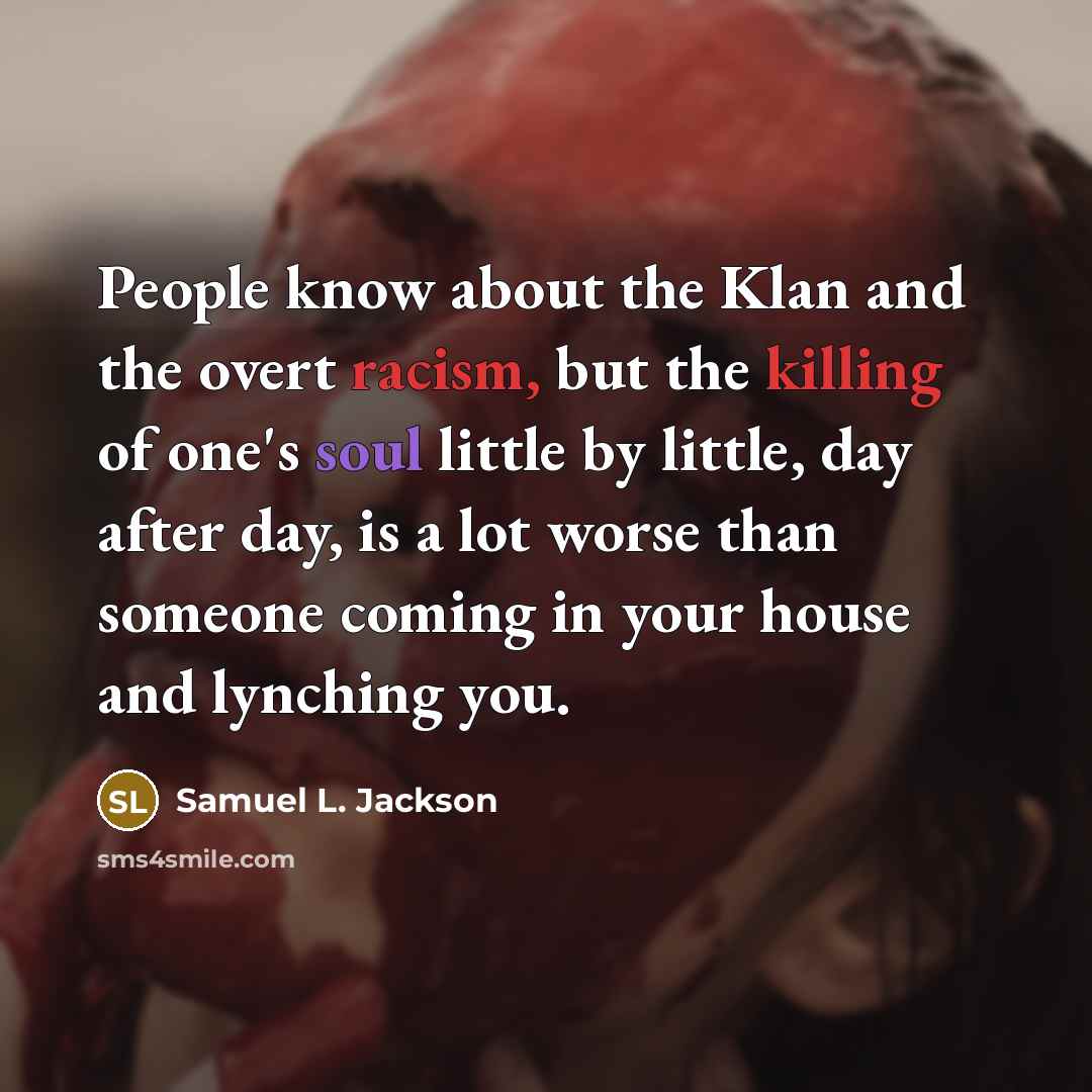 “People know about the Klan and the overt racism, but the killing of one's soul little by little, day after day, is a lot worse than someone coming in your house and lynching you.” quote by Samuel L. Jackson