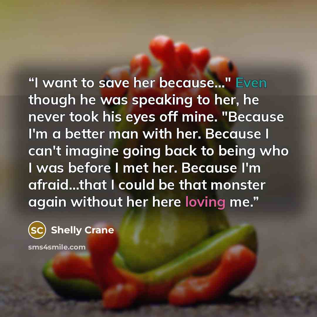 “I want to save her because..." Even though he was speaking to her, he never took his eyes off mine. "Because I'm a better man with her. Because I can't imagine going back to being who I was before I met her. Because I'm afraid...that I could be that monster again without her here loving me.” quote by Shelly Crane