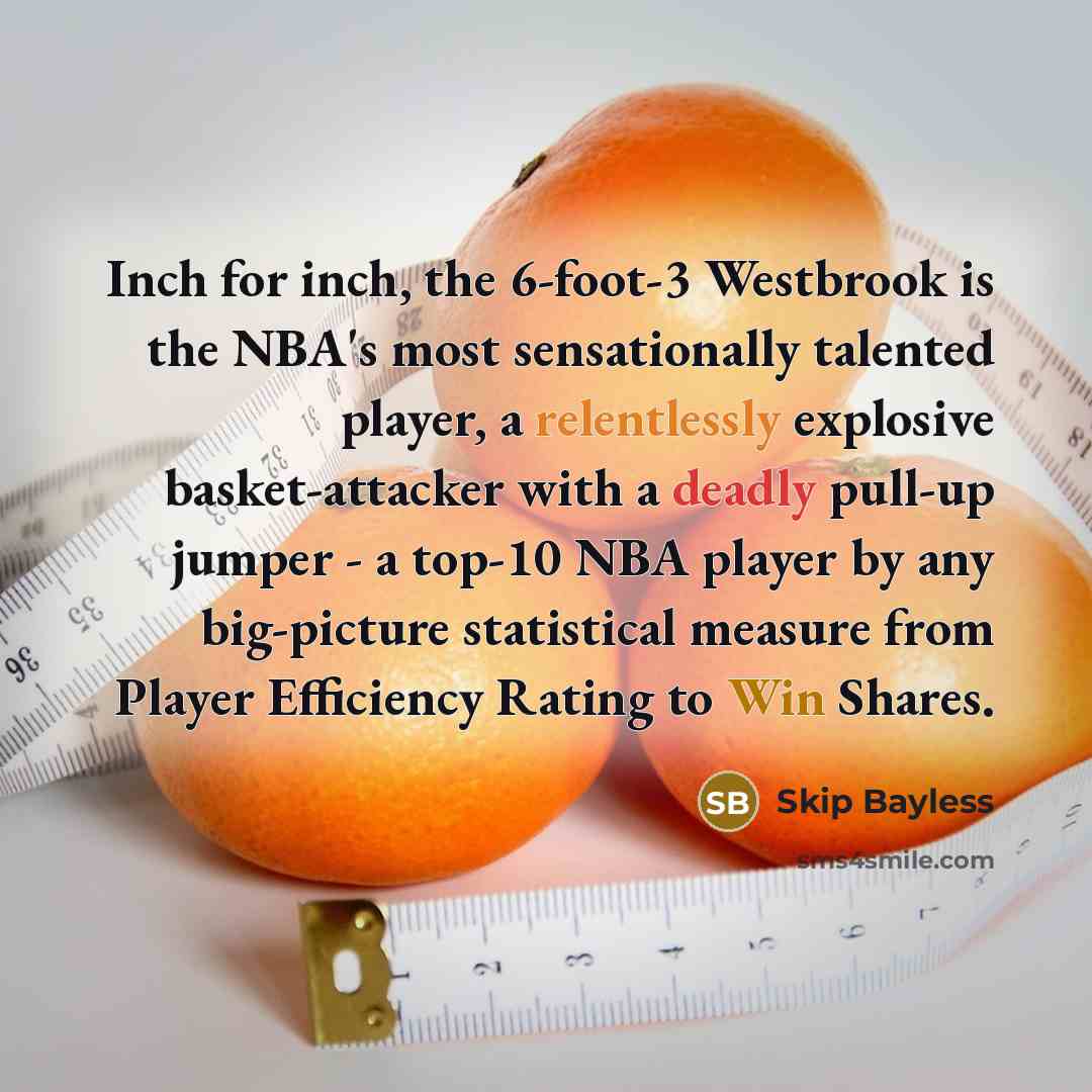 “Inch for inch, the 6-foot-3 Westbrook is the NBA's most sensationally talented player, a relentlessly explosive basket-attacker with a deadly pull-up jumper - a top-10 NBA player by any big-picture statistical measure from Player Efficiency Rating to Win Shares.” quote by Skip Bayless