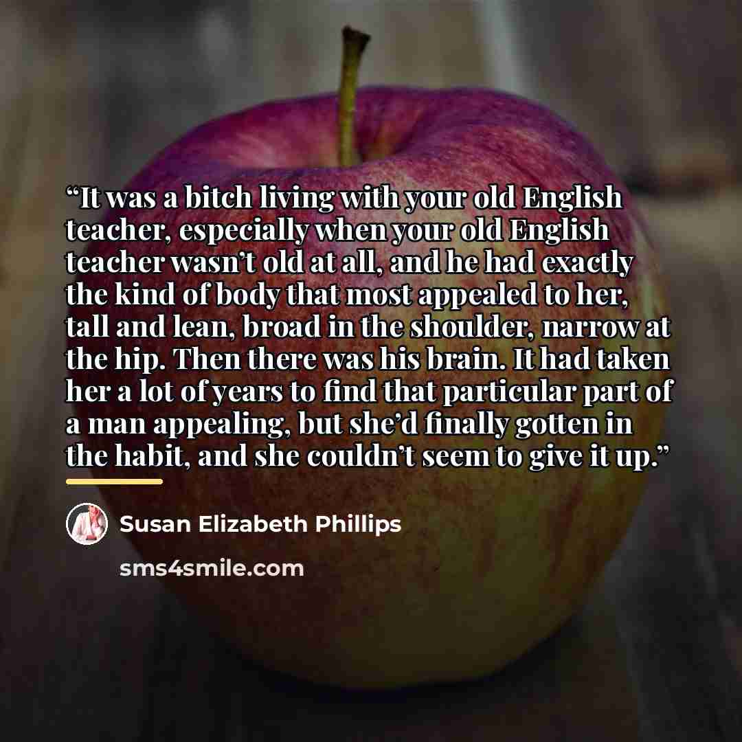 “It was a bitch living with your old English teacher, especially when your old English teacher wasn’t old at all, and he had exactly the kind of body that most appealed to her, tall and lean, broad in the shoulder, narrow at the hip. Then there was his brain. It had taken her a lot of years to find…” quote by Susan Elizabeth Phillips
