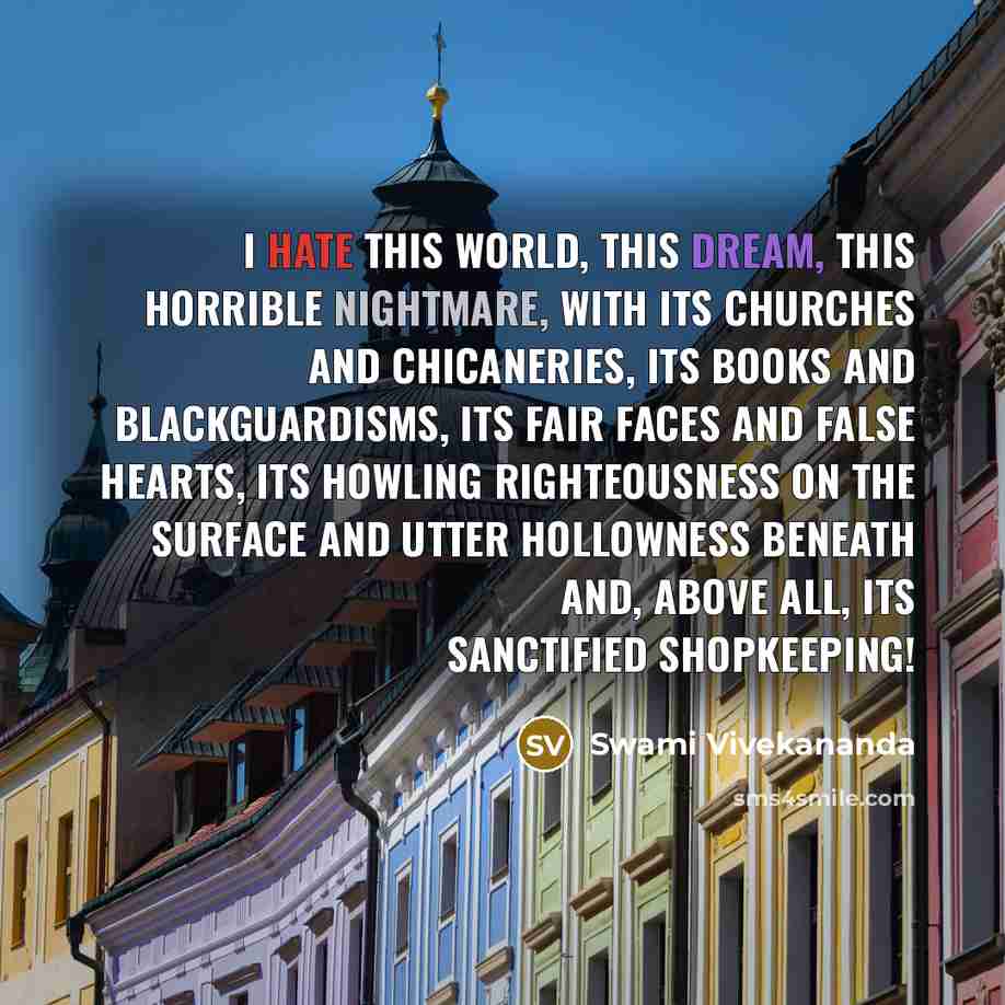 “I hate this world, this dream, this horrible nightmare, with its churches and chicaneries, its books and blackguardisms, its fair faces and false hearts, its howling righteousness on the surface and utter hollowness beneath and, above all, its sanctified shopkeeping!” quote by Swami Vivekananda