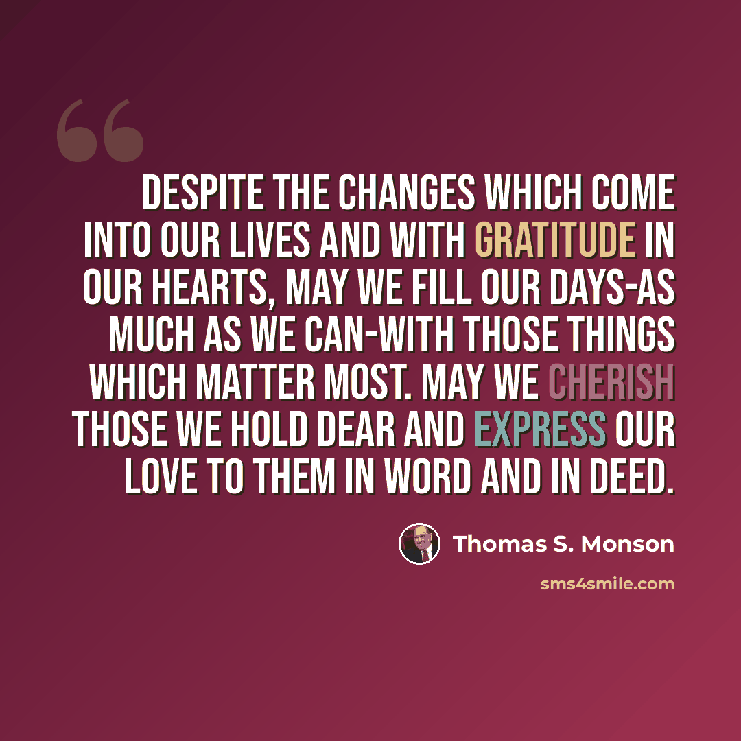 “Despite the changes which come into our lives and with gratitude in our hearts, may we fill our days-as much as we can-with those things which matter most. May we cherish those we hold dear and express our love to them in word and in deed.” quote by Thomas S. Monson