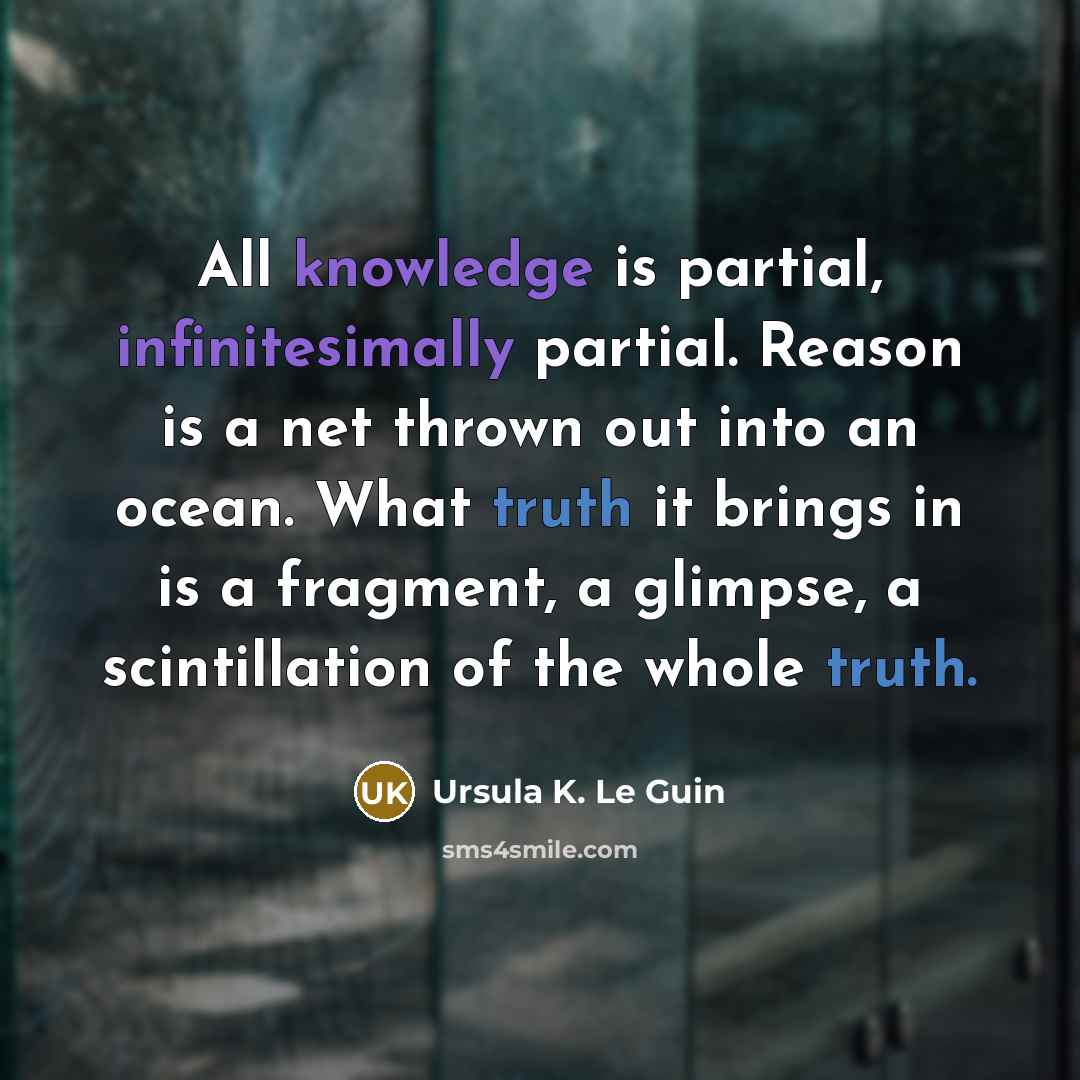 “All knowledge is partial, infinitesimally partial. Reason is a net thrown out into an ocean. What truth it brings in is a fragment, a glimpse, a scintillation of the whole truth.” quote by Ursula K. Le Guin