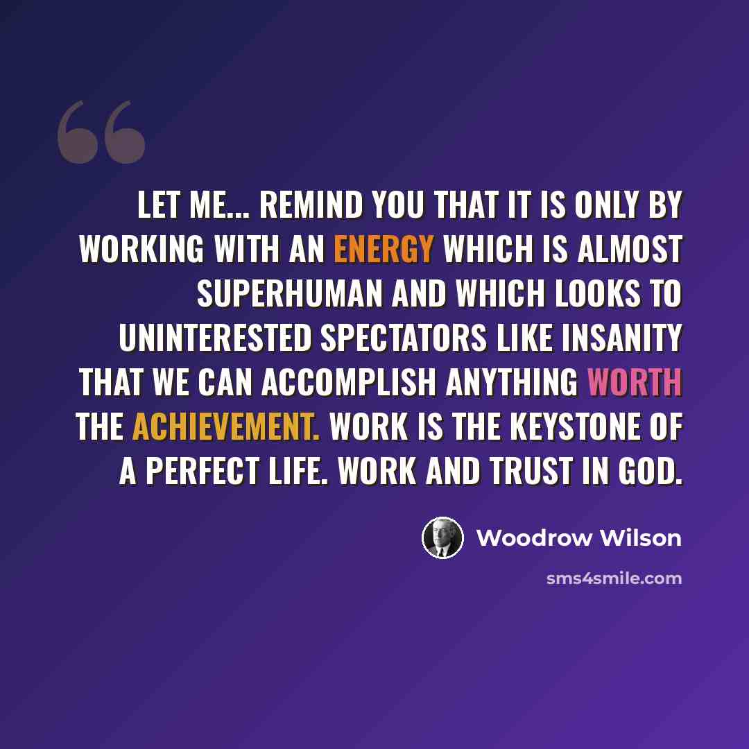 “Let me... remind you that it is only by working with an energy which is almost superhuman and which looks to uninterested spectators like insanity that we can accomplish anything worth the achievement. Work is the keystone of a perfect life. Work and trust in God.” quote by Woodrow Wilson