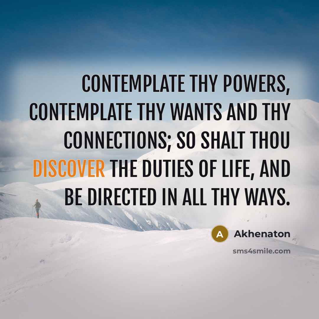 “Contemplate thy powers, contemplate thy wants and thy connections; so shalt thou discover the duties of life, and be directed in all thy ways.” quote by Akhenaton