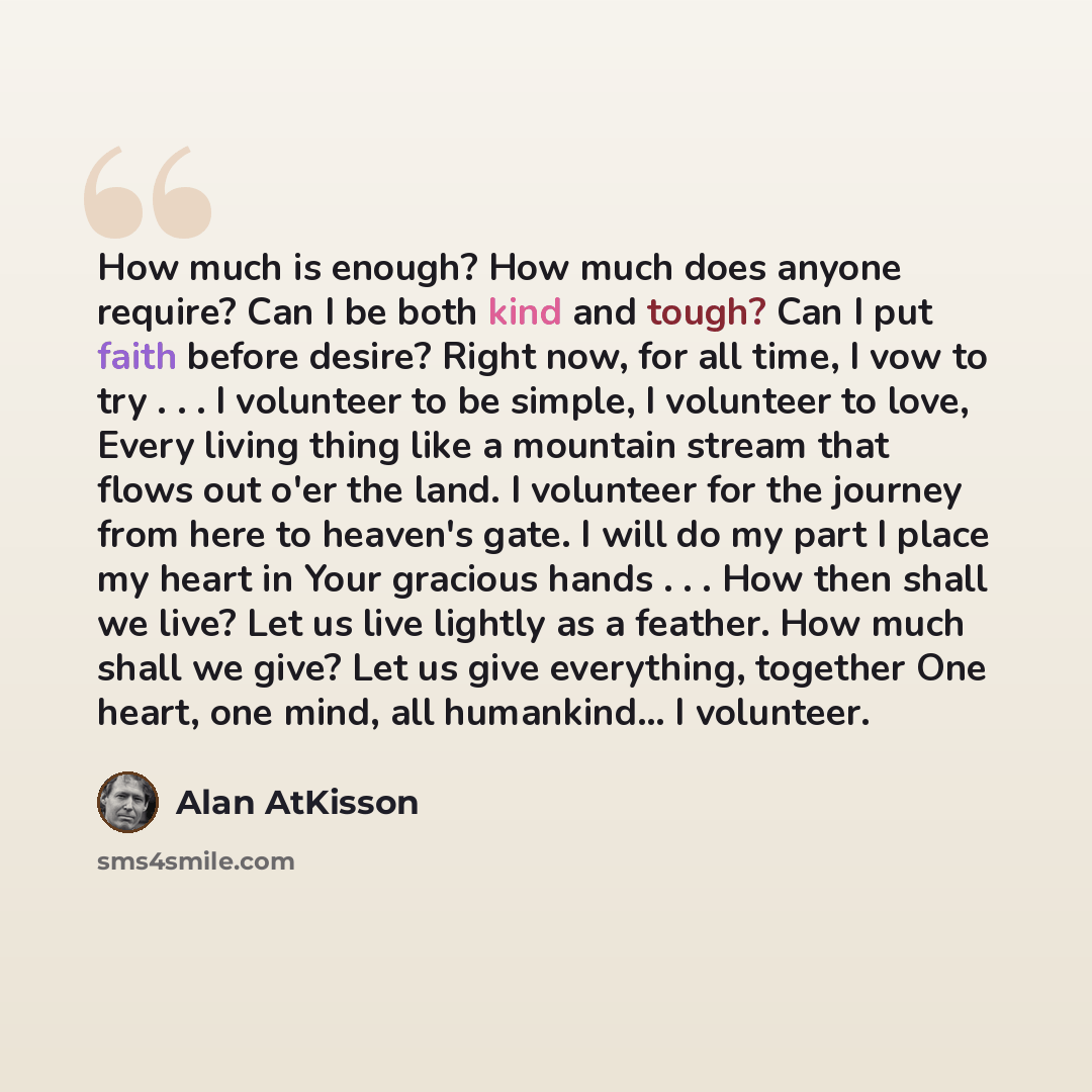 “How much is enough? How much does anyone require? Can I be both kind and tough? Can I put faith before desire? Right now, for all time, I vow to try . . . I volunteer to be simple, I volunteer to love, Every living thing like a mountain stream that flows out o'er the land. I volunteer for the…” quote by Alan AtKisson