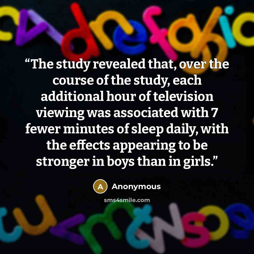 “The study revealed that, over the course of the study, each additional hour of television viewing was associated with 7 fewer minutes of sleep daily, with the effects appearing to be stronger in boys than in girls.” quote by Anonymous