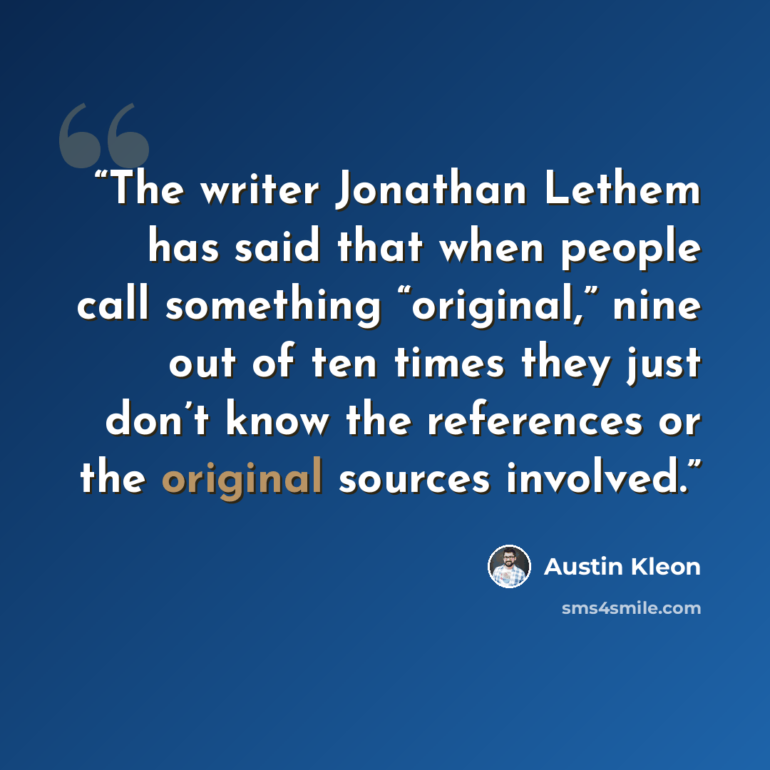 “The writer Jonathan Lethem has said that when people call something “original,” nine out of ten times they just don’t know the references or the original sources involved.” quote by Austin Kleon