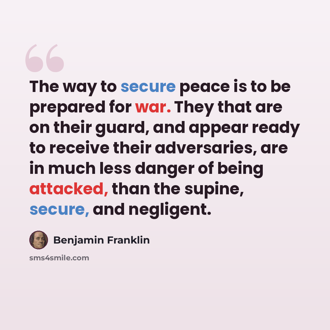 “The way to secure peace is to be prepared for war. They that are on their guard, and appear ready to receive their adversaries, are in much less danger of being attacked, than the supine, secure, and negligent.” quote by Benjamin Franklin