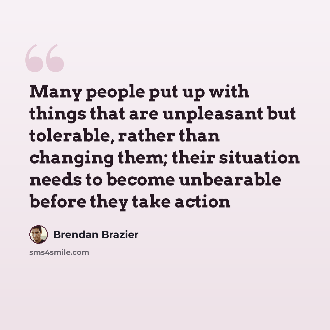 “Many people put up with things that are unpleasant but tolerable, rather than changing them; their situation needs to become unbearable before they take action” quote by Brendan Brazier