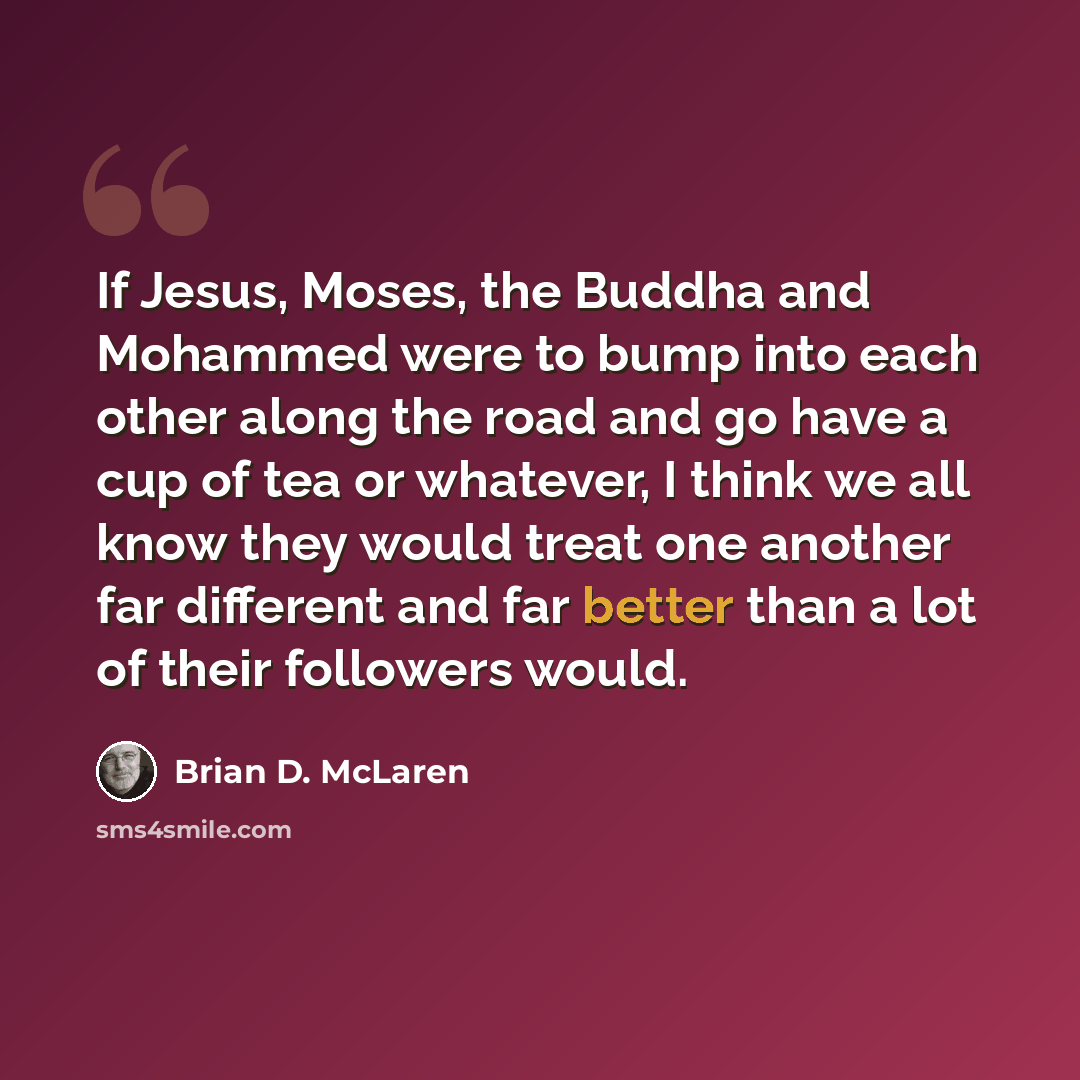 “If Jesus, Moses, the Buddha and Mohammed were to bump into each other along the road and go have a cup of tea or whatever, I think we all know they would treat one another far different and far better than a lot of their followers would.” quote by Brian D. McLaren