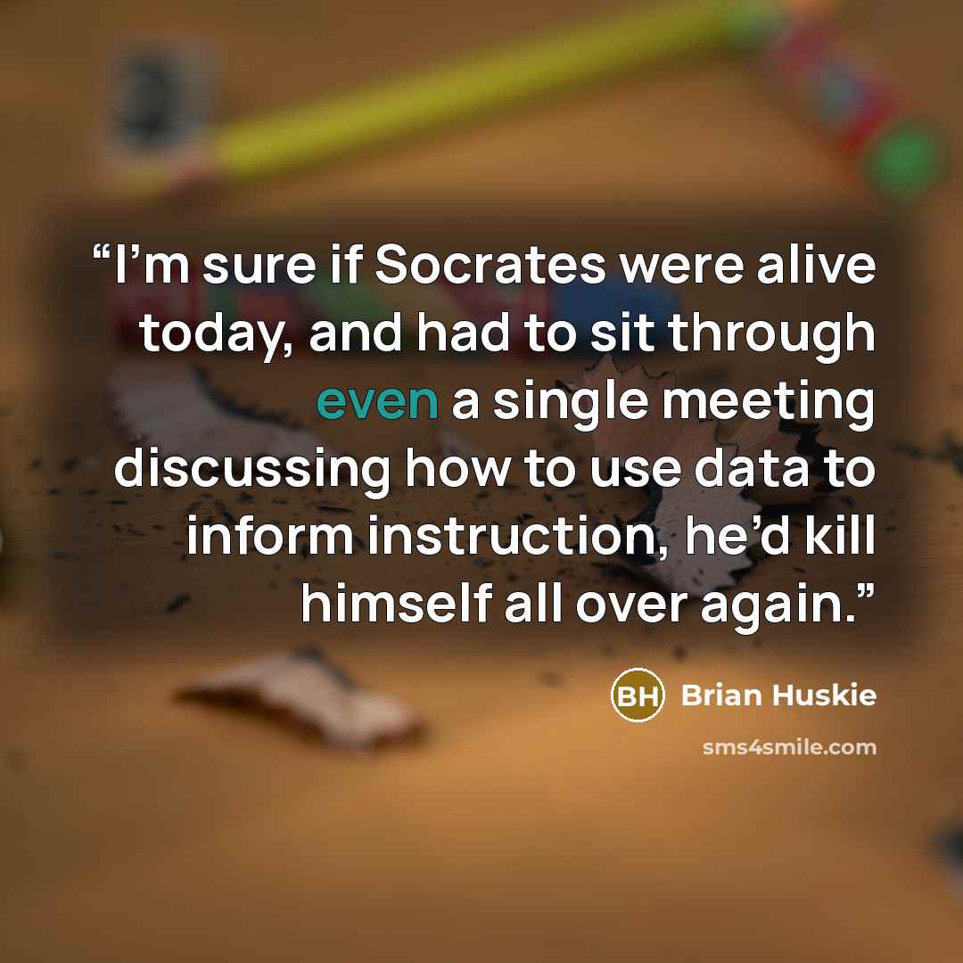 “I’m sure if Socrates were alive today, and had to sit through even a single meeting discussing how to use data to inform instruction, he’d kill himself all over again.” quote by Brian Huskie